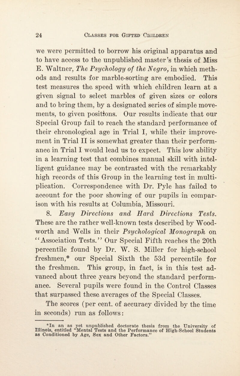 we were permitted to borrow his original apparatus and to have access to the unpublished master’s thesis of Miss E. Waltner, The Psychology of the Negro, in which meth¬ ods and results for marble-sorting are embodied. This test measures the speed with which children learn at a given signal to select marbles of given sizes or colors and to bring them, by a designated series of simple move¬ ments, to given positions. Our results indicate that our Special Group fail to reach the standard performance of their chronological age in Trial I, while their improve¬ ment in Trial II is somewhat greater than their perform¬ ance in Trial I would lead us to expect. This low ability in a learning test that combines manual skill with intel¬ ligent guidance may be contrasted with the remarkably high records of this Group in the learning test in multi¬ plication. Correspondence with Dr. Pyle has failed to account for the poor showing of our pupils in compar¬ ison with his results at Columbia, Missouri. 8. Easy Directions and Hard Directions Tests. These are the rather well-known tests described by Wood- worth and Wells in their Psychological Monograph on “Association Tests.” Our Special Fifth reaches the 20th percentile found by Dr. W. S. Miller for high-school freshmen,# our Special Sixth the 53d percentile for the freshmen. This group, in fact, is in this test ad¬ vanced about three years beyond the standard perform¬ ance. Several pupils were found in the Control Classes that surpassed these averages of the Special Classes. The scores (per cent, of accuracy divided by the time in seconds) run as follows: *In an as yet unpublished doctorate thesis from the University of Illinois, entitled “Mental Tests and the Performance of High-School Students as Conditioned by Age, Sex and Other Factors.”
