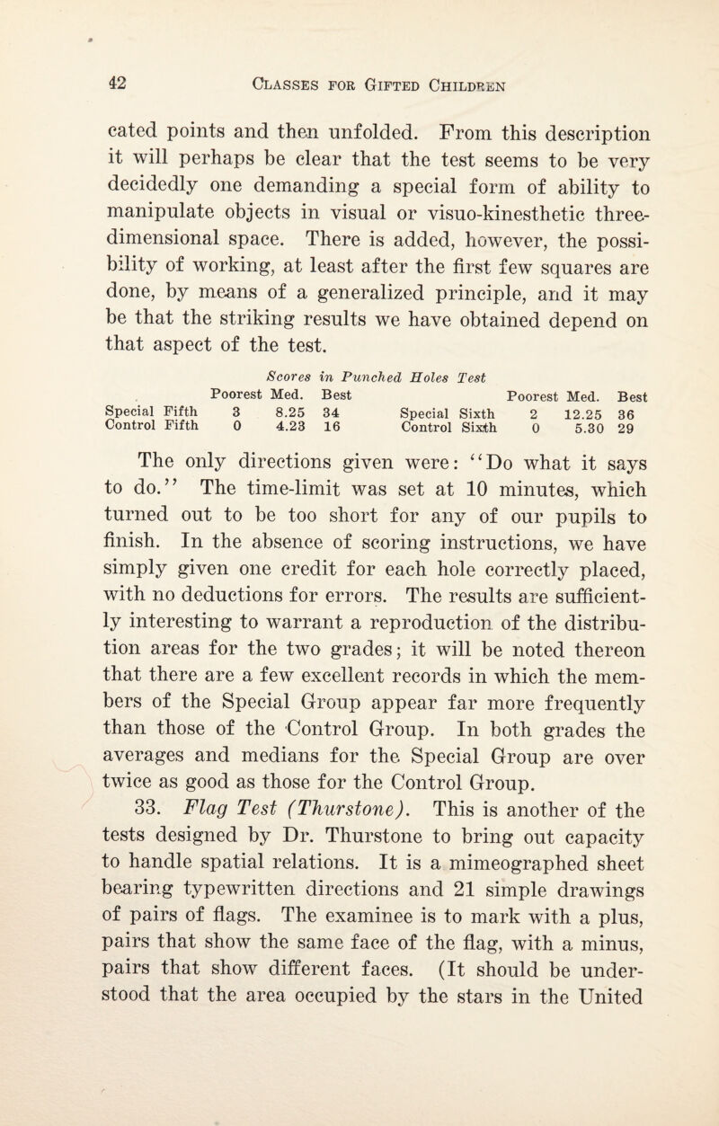 cated points and then unfolded. From this description it will perhaps be clear that the test seems to be very decidedly one demanding a special form of ability to manipulate objects in visual or visuo-kinesthetic three- dimensional space. There is added, however, the possi¬ bility of working, at least after the first few squares are done, by means of a generalized principle, and it may be that the striking results we have obtained depend on that aspect of the test. Scores in Punched Holes Test Poorest Med. Best Poorest Med. Best Special Fifth 3 8.25 34 Special Sixth 2 12.25 36 Control Fifth 0 4.23 16 Control Sixth 0 5.30 29 The only directions given were: “Do what it says to do.” The time-limit was set at 10 minutes, which turned out to be too short for any of our pupils to finish. In the absence of scoring instructions, we have simply given one credit for each hole correctly placed, with no deductions for errors. The results are sufficient¬ ly interesting to warrant a reproduction of the distribu¬ tion areas for the two grades; it will be noted thereon that there are a few excellent records in which the mem¬ bers of the Special Group appear far more frequently than those of the Control Group. In both grades the averages and medians for the Special Group are over twice as good as those for the Control Group. 33. Flag Test (Thurstone). This is another of the tests designed by Dr. Thurstone to bring out capacity to handle spatial relations. It is a mimeographed sheet bearing typewritten directions and 21 simple drawings of pairs of flags. The examinee is to mark with a plus, pairs that show the same face of the flag, with a minus, pairs that show different faces. (It should be under¬ stood that the area occupied by the stars in the United