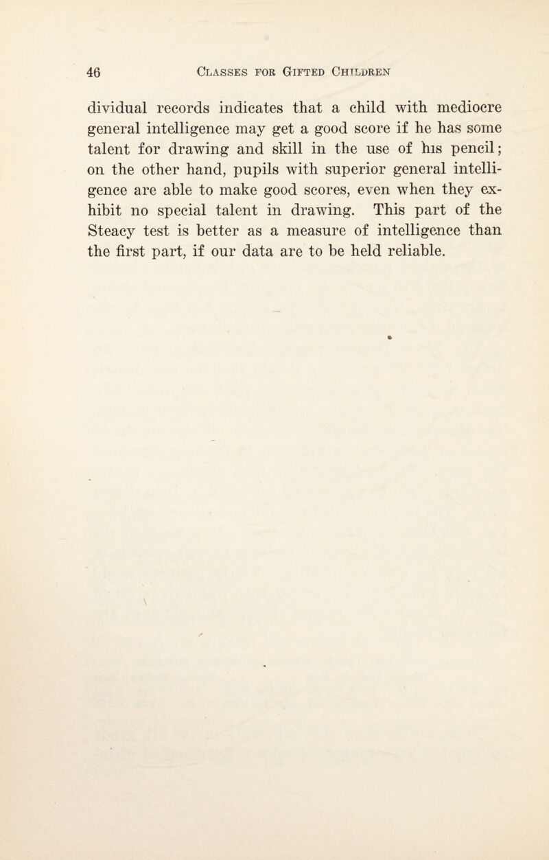 dividual records indicates that a child with mediocre general intelligence may get a good score if he has some talent for drawing and skill in the use of his pencil; on the other hand, pupils with superior general intelli¬ gence are able to make good scores, even when they ex¬ hibit no special talent in drawing. This part of the Steacy test is better as a measure of intelligence than the first part, if our data are to be held reliable.