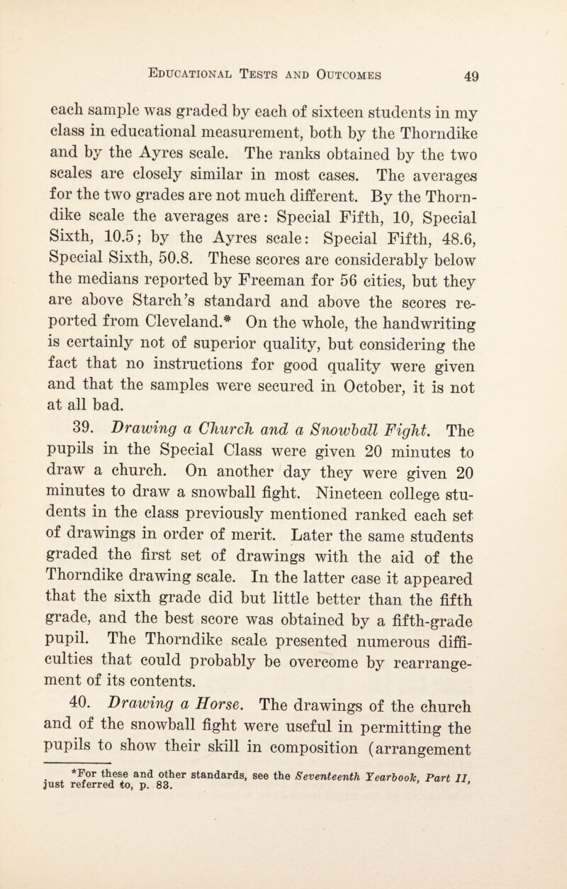 each sample was graded by each of sixteen students in my class in educational measurement, both by the Thorndike and by the Ayres scale. The ranks obtained by the two scales are closely similar in most cases. The averages for the two grades are not much different. By the Thorn¬ dike scale the averages are: Special Fifth, 10, Special Sixth, 10.5; by the Ayres scale: Special Fifth, 48.6, Special Sixth, 50.8. These scores are considerably below the medians reported by Freeman for 56 cities, but they are above Starch’s standard and above the scores re¬ ported from Cleveland.* On the whole, the handwriting is certainly not of superior quality, but considering the fact that no instructions for good quality were given and that the samples were secured in October, it is not at all bad. 39. Drawing a Church and a Snowball Fight. The pupils in the Special Class were given 20 minutes to draw a church. On another day they were given 20 minutes to draw a snowball fight. Nineteen college stu¬ dents in the class previously mentioned ranked each set of drawings in order of merit. Later the same students graded the first set of drawings with the aid of the Thorndike drawing scale. In the latter case it appeared that the sixth grade did but little better than the fifth grade, and the best score was obtained by a fifth-grade pupil. The Thorndike scale presented numerous diffi¬ culties that could probably be overcome by rearrange¬ ment of its contents. 40. Drawing a Horse. The drawings of the church and of the snowball fight were useful in permitting the pupils to show their skill in composition (arrangement *For these and other standards, see the Seventeenth Yearbook Part II just referred to, p. 83. '