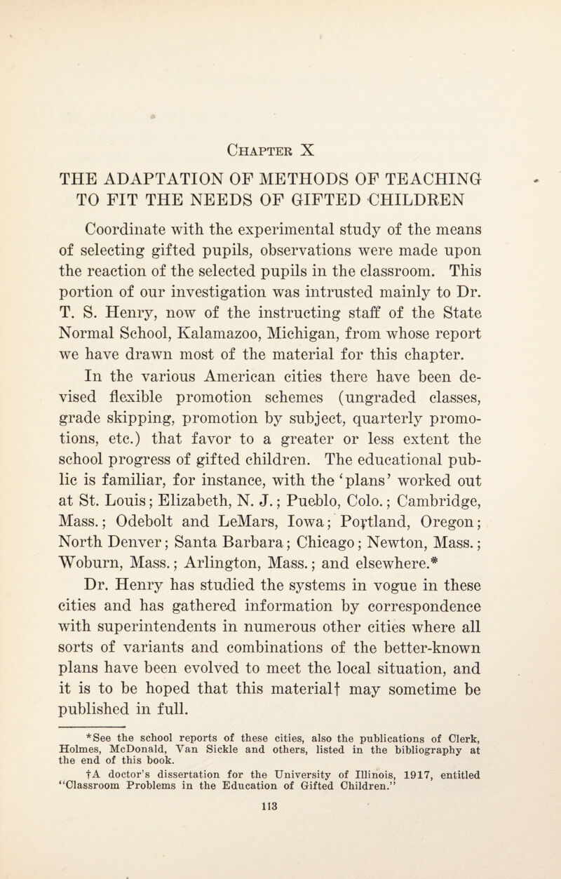 THE ADAPTATION OF METHODS OF TEACHING TO FIT THE NEEDS OF GIFTED CHILDREN Coordinate with the experimental study of the means of selecting gifted pupils, observations were made upon the reaction of the selected pupils in the classroom. This portion of our investigation was intrusted mainly to Dr. T. S. Henry, now of the instructing staff of the State Normal School, Kalamazoo, Michigan, from whose report we have drawn most of the material for this chapter. In the various American cities there have been de¬ vised flexible promotion schemes (ungraded classes, grade skipping, promotion by subject, quarterly promo¬ tions, etc.) that favor to a greater or less extent the school progress of gifted children. The educational pub¬ lic is familiar, for instance, with the ‘plans’ worked out at St. Louis; Elizabeth, N. J.; Pueblo, Colo.; Cambridge, Mass.; Odebolt and LeMars, Iowa; Portland, Oregon; North Denver; Santa Barbara; Chicago; Newton, Mass.; Woburn, Mass.; Arlington, Mass.; and elsewhere.* Dr. Henry has studied the systems in vogue in these cities and has gathered information by correspondence with superintendents in numerous other cities where all sorts of variants and combinations of the better-known plans have been evolved to meet the local situation, and it is to be hoped that this materialf may sometime be published in full. *See the school reports of these cities, also the publications of Clerk, Holmes, McDonald, Van Sickle and others, listed in the bibliography at the end of this book. fA doctor’s dissertation for the University of Illinois, 1917, entitled “Classroom Problems in the Education of Gifted Children.”
