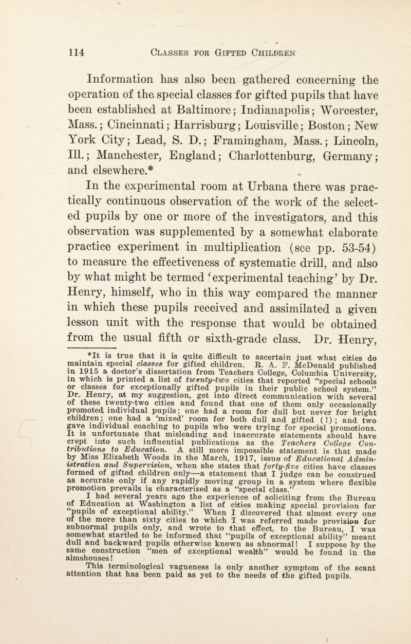 Information has also been gathered concerning the operation of the special classes for gifted pupils that have been established at Baltimore; Indianapolis; Worcester, Mass.; Cincinnati; Harrisburg; Louisville; Boston; New York City; Lead, S. D.; Framingham, Mass.; Lincoln, Ill.; Manchester, England; Charlottenburg, Germany; and elsewhere.* In the experimental room at Urbana there was prac¬ tically continuous observation of the work of the select¬ ed pupils by one or more of the investigators, and this observation was supplemented by a somewhat elaborate practice experiment in multiplication (see pp. 53-54) to measure the effectiveness of systematic drill, and also by what might be termed ‘experimental teaching’ by Dr. Henry, himself, who in this way compared the manner in which these pupils received and assimilated a given lesson unit with the response that would be obtained from the usual fifth or sixth-grade class. Dr. Henry, . *1^ is true that it is quite difficult to ascertain just what cities do maintain special classes for gifted children. R. A. F. McDonald published in 1915 a doctor’s dissertation from Teachers College, Columbia University in which is printed a list of twenty-two cities that reported “special schools or classes for exceptionally gifted pupils in their public school system.” Dr. Henry, at my suggestion, got into direct communication with several of these twenty-two cities and found that one of them only occasionally promoted individual pupils; one had a room for dull but never for bright children; one had a ‘mixed’ room for both dull and gifted ( 1) ; and two gave individual coaching to pupils who were trying for special promotions. It is unfortunate that misleading and inaccurate statements should have crept _ into such influential publications as the Teachers College Con¬ tributions to Education. A still more impossible statement is that made by Miss Elizabeth Woods in the March, 1917, issue of Educational Admin¬ istration and Supervision, when she states that forty-five cities have classes formed of gifted children only—a statement that I judge can be construed as accurate only if any rapidly moving group in a system where flexible promotion prevails is characterized as a “special class.” I had several years ago the experience of soliciting from the Bureau of Education at Washington a list of cities making special provision for pupils of exceptional ability.” When I discovered that almost every one of the more than sixty cities to which I was referred made provision for subnormal pupils only, and wrote to that effect, to the Bureau, I was somewhat startled to be informed that “pupils of exceptional ability” meant dull and backward pupils otherwise known as abnormal! I suppose by the same construction “men of exceptional wealth” would be found in the almshouses! This terminological vagueness is only another symptom of the scant attention that has been paid as yet to the needs of the gifted pupils.
