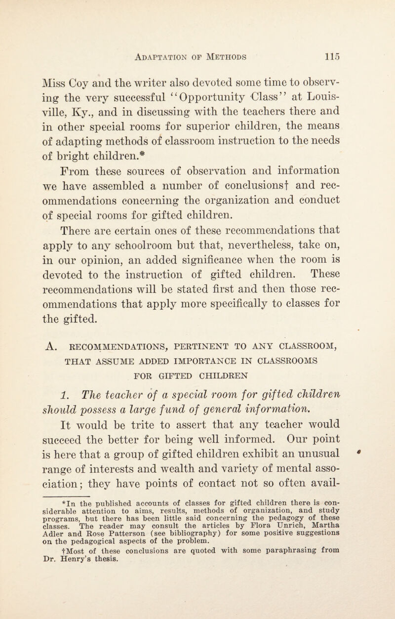 Miss Coy and the writer also devoted some time to observ¬ ing the very successful Opportunity Class” at Louis¬ ville, Ky., and in discussing with the teachers there and in other special rooms for superior children, the means of adapting methods of classroom instruction to the needs of bright children.# From these sources of observation and information we have assembled a number of conclusions f and rec¬ ommendations concerning the organization and conduct of special rooms for gifted children. There are certain ones of these recommendations that apply to any schoolroom but that, nevertheless, take on, in our opinion, an added significance when the room is devoted to the instruction of gifted children. These recommendations will be stated first and then those rec¬ ommendations that apply more specifically to classes for the gifted. A. RECOMMENDATIONS, PERTINENT TO ANY CLASSROOM, THAT ASSUME ADDED IMPORTANCE IN CLASSROOMS FOR GIFTED CHILDREN 1. The teacher of a special room for gifted children should possess a large fund of general information. It would be trite to assert that any teacher would succeed the better for being well informed. Our point is here that a group of gifted children exhibit an unusual range of interests and wealth and variety of mental asso¬ ciation; they have points of contact not so often avail- *In the published accounts of classes for gifted children there is con¬ siderable attention to aims, results, methods of organization, and study- programs, but there has been little said concerning the pedagogy of these classes. The reader may consult the articles by Flora Unrich, Martha Adler and Rose Patterson (see bibliography) for some positive suggestions on the pedagogical aspects of the problem. fMost of these conclusions are quoted with some paraphrasing from Dr. Henry’s thesis.