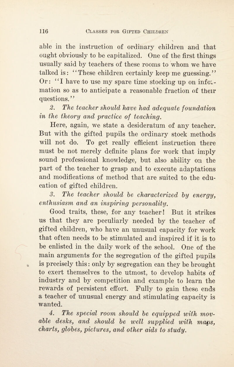 able in the instruction of ordinary children and that ought obviously to be capitalized. One of the first things usually said by teachers of these rooms to whom we have talked is: “ These children certainly keep me guessing.9 9 Or: “I have to use my spare time stocking up on infci- mation so as to anticipate a reasonable fraction of their questions. ’ ’ 2. The teacher should have had adequate foundation in the theory and practice of teaching. Here, again, we state a desideratum of any teacher. But with the gifted pupils the ordinary stock methods will not do. To get really efficient instruction there must be not merely definite plans for work that imply sound professional knowledge, but also ability on the part of the teacher to grasp and to execute adaptations and modifications of method that are suited to the edu¬ cation of gifted children. 3. The teacher should he characterized by energy, enthusiasm and an inspiring personality. Good traits, these, for any teacher! But it strikes us that they are peculiarly needed by the teacher of gifted children, who have an unusual capacity for work that often needs to be stimulated and inspired if it is to be enlisted in the daily work of the school. One of the main arguments for the segregation of the gifted pupils is precisely this: only by segregation can they be brought to exert themselves to the utmost, to develop habits of industry and by competition and example to learn the rewards of persistent effort. Fully to gain these ends a teacher of unusual energy and stimulating capacity is wanted. 4. The special room should be equipped with mov¬ able desks, and should be well supplied with maps, charts, globes, pictures, and other aids to study.