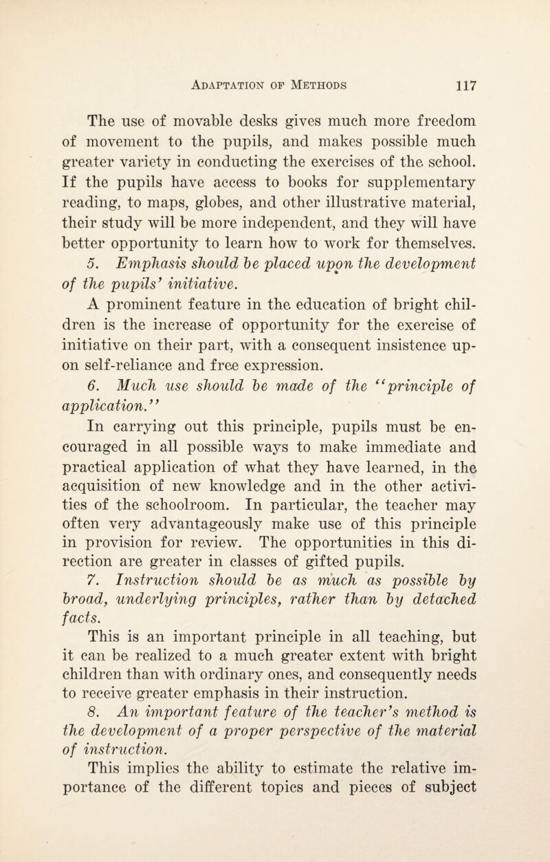 The use of movable desks gives much more freedom of movement to the pupils, and makes possible much greater variety in conducting the exercises of the school. If the pupils have access to books for supplementary reading, to maps, globes, and other illustrative material, their study will be more independent, and they will have better opportunity to learn how to work for themselves. 5. Emphasis should be placed upon the development of the pupils’ initiative. A prominent feature in the education of bright chil¬ dren is the increase of opportunity for the exercise of initiative on their part, with a consequent insistence up¬ on self-reliance and free expression. 6. Much use should be made of the <( principle of application. ’ ’ In carrying out this principle, pupils must be en¬ couraged in all possible ways to make immediate and practical application of what they have learned, in the acquisition of new knowledge and in the other activi¬ ties of the schoolroom. In particular, the teacher may often very advantageously make use of this principle in provision for review. The opportunities in this di¬ rection are greater in classes of gifted pupils. 7. Instruction should be as much as possible by broad, underlying principles, rather than by detached facts. This is an important principle in all teaching, but it can be realized to a much greater extent with bright children than with ordinary ones, and consequently needs to receive greater emphasis in their instruction. 8. An important feature of the teacher’s method is the development of a proper perspective of the material of instruction. This implies the ability to estimate the relative im¬ portance of the different topics and pieces of subject