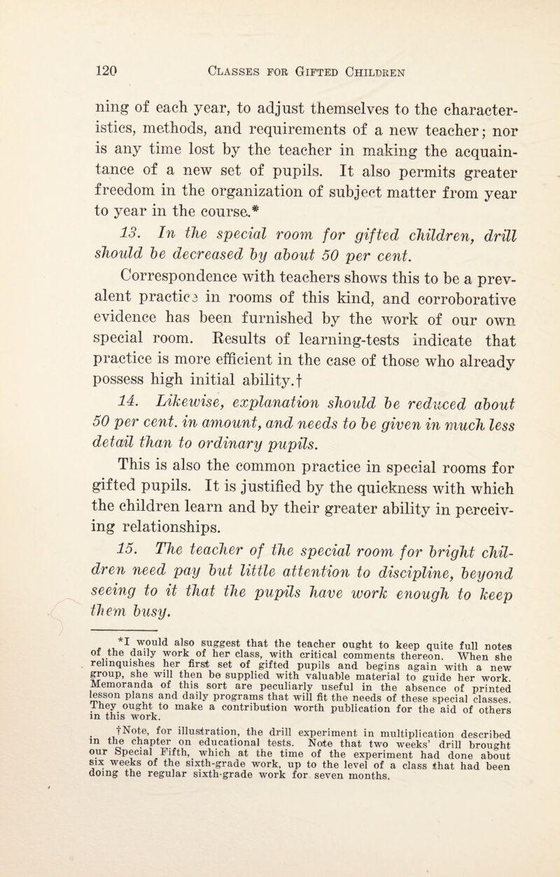 ning of each year, to adjust themselves to the character¬ istics, methods, and requirements of a new teacher; nor is any time lost by the teacher in making the acquain¬ tance of a new set of pupils. It also permits greater freedom in the organization of subject matter from year to year in the course.# 13. In the special room for gifted children, drill should be decreased by about 50 per cent. Correspondence with teachers shows this to be a prev¬ alent practice in rooms of this kind, and corroborative evidence has been furnished by the work of our own special room. Results of learning-tests indicate that practice is more efficient in the case of those who already possess high initial ability.! 14. Likewise, explanation should be reduced about 50 per cent, in amount, and needs to be given in much less detail than to ordinary pupils. This is also the common practice in special rooms for gifted pupils. It is justified by the quickness with which the children learn and by their greater ability in perceiv¬ ing relationships. 15. The teacher of the special room for bright chil¬ dren need pay but little attention to discipline, beyond seeing to it that the pupils have work enough to keep them busy. , '*1 would also suggest that the teacher ought to keep quite full notes of the daily work of her class, with critical comments thereon. When she relinquishes her first set of gifted pupils and begins again with a new group, she will then be supplied with valuable material to guide her work Memoranda of this sort are peculiarly useful in the absence of printed lesson plans and daily programs that will fit the needs of these special classes, they ought to make a contribution worth publication for the aid of others m this work. f Note, for illustration, the drill experiment in multiplication described m the chapter on educational tests. Note that two weeks’ drill brought our Special Fifth, _ which at the time of the experiment had done about six weeks of the sixth-grade work, up to the level of a class that had been doing the regular sixth-grade work for seven months.