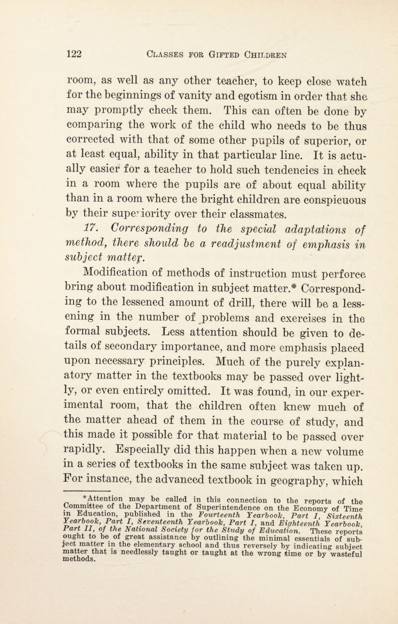 room, as well as any other teacher, to keep close watch for the beginnings of vanity and egotism in order that she may promptly check them. This can often be done by comparing the work of the child who needs to be thus corrected with that of some other pupils of superior, or at least equal, ability in that particular line. It is actu¬ ally easier for a teacher to hold such tendencies in check in a room where the pupils are of about equal ability than in a room where the bright children are conspicuous by their superiority over their classmates. 17. Corresponding to the special adaptations of method, there shoidd be a readjustment of emphasis in- subject mattep. Modification of methods of instruction must perforce bring about modification in subject matter.* Correspond¬ ing to the lessened amount of drill, there will be a less¬ ening in the number of problems and exercises in the formal subjects. Less attention should be given to de¬ tails of secondary importance, and more emphasis placed upon necessary principles. Much of the purely explan¬ atory matter in the textbooks may be passed over light¬ ly, or even entirely omitted. It was found, in our exper¬ imental room, that the children often knew much of the matter ahead of them in the course of study, and this made it possible for that material to be passed over rapidly. Especially did this happen when a new volume in a series of textbooks in the same subject was taken up. For instance, the advanced textbook in geography, which ^Attention may be called in this connection to the reports of the Committee of the Department of Superintendence on the Economy of Time m Education, published in the Fourteenth Yearbook, Part I, Sixteenth Yearbook, Part I, Seventeenth Yearbook, Part I, and Eighteenth Yearbook, Part II, of the National Society for the Study of Education. These reports ought to be of great assistance by outlining the minimal essentials of sub¬ ject matter in the elementary school and thus reversely by indicating subject matter that is needlessly taught or taught at the wrong time or by wasteful methods.