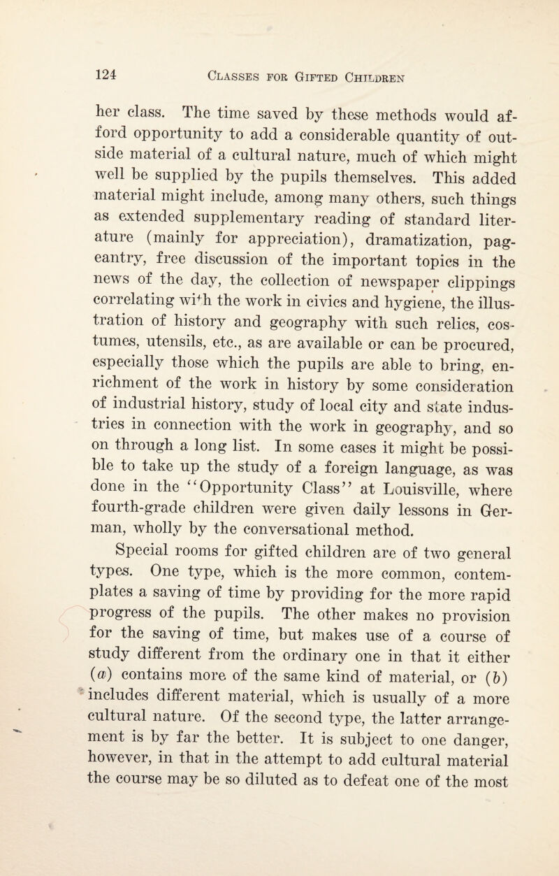 her class. The time saved by these methods would af¬ ford opportunity to add a considerable quantity of out¬ side material of a cultural nature, much of which might well be supplied by the pupils themselves. This added material might include, among many others, such things as extended supplementary reading of standard liter¬ ature (mainly for appreciation), dramatization, pag¬ eantry, free discussion of the important topics in the news of the day, the collection of newspaper clippings correlating wi+h the work in civics and hygiene, the illus¬ tration of history and geography with such relies, cos¬ tumes, utensils, etc., as are available or can be procured, especially those which the pupils are able to bring, en¬ richment of the work in history by some consideration of industrial history, study of local city and state indus¬ tries in connection with the work in geography, and so on through a long list. In some cases it might be possi¬ ble to take up the study of a foreign language, as was done in the “Opportunity Class” at Louisville, where fourth-grade children were given daily lessons in Ger¬ man, wholly by the conversational method. Special rooms for gifted children are of two general types. One type, which is the more common, contem¬ plates a saving of time by providing for the more rapid progress of the pupils. The other makes no provision for the saving of time, but makes use of a course of study different from the ordinary one in that it either («) contains more of the same kind of material, or (b) includes different material, which is usually of a more cultural nature. Of the second type, the latter arrange¬ ment is by far the better. It is subject to one danger, however, in that in the attempt to add cultural material the course may be so diluted as to defeat one of the most