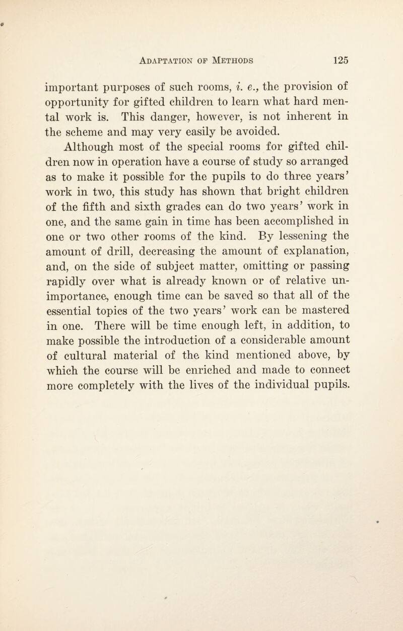 important purposes of such rooms, i. e., the provision of opportunity for gifted children to learn what hard men¬ tal work is. This danger, however, is not inherent in the scheme and may very easily be avoided. Although most of the special rooms for gifted chil¬ dren now in operation have a course of study so arranged as to make it possible for the pupils to do three years’ work in two, this study has shown that bright children of the fifth and sixth grades can do two years’ work in one, and the same gain in time has been accomplished in one or two other rooms of the kind. By lessening the amount of drill, decreasing the amount of explanation, and, on the side of subject matter, omitting or passing rapidly over what is already known or of relative un¬ importance, enough time can be saved so that all of the essential topics of the two years’ work can be mastered in one. There will be time enough left, in addition, to make possible the introduction of a considerable amount of cultural material of the kind mentioned above, by which the course will be enriched and made to connect more completely with the lives of the individual pupils.