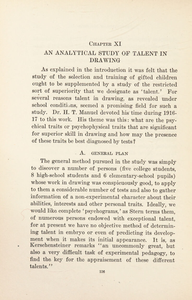 Chapter XI AN ANALYTICAL STUDY OF TALENT IN DRAWING As explained in the introduction it was felt that the study of the selection and training of gifted children ought to be supplemented by a study of the restricted sort of superiority that we designate as 'talent.’ For several reasons talent in drawing, as revealed under school conditions, seemed a promising field for such a study. Dr. H. T. Manuel devoted his time during 1916- 17 to this work. His theme was this: what are the psy¬ chical traits or psychophysical traits that are significant for superior skill in drawing and how may the presence of these traits be best diagnosed by tests ? A. GENERAL PLAN The general method pursued in the study was simply to discover a number of persons (five college students, 8 high-school students and 6 elementary-school pupils) whose work in drawing was conspicuously good, to apply to them a considerable number of tests and also to gather information of a non-experimental character about their abilities, interests and other personal traits. Ideally, we would like complete ‘ psychograms, ’ as Stern terms them, of numerous persons endowed with exceptional talent, for at present we have no objective method of determin¬ ing talent in embryo or even of predicting its develop¬ ment when it makes its initial appearance. It is, as Kerschensteiner remarks an uncommonly great, but also a very difficult task of experimental pedagogy, to find the key for the appraisement of these different talents. ’ ’