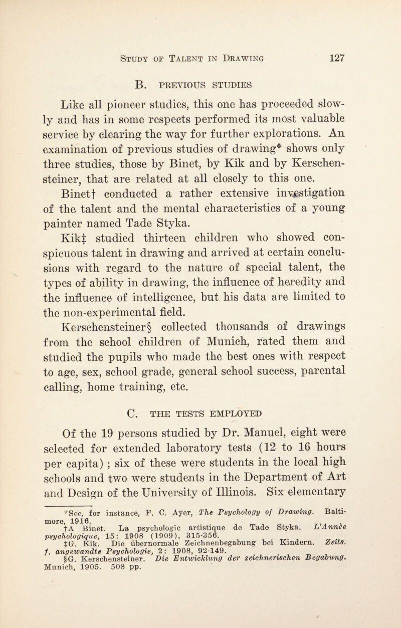 B. PREVIOUS STUDIES Like all pioneer studies, this one has proceeded slow¬ ly and has in some respects performed its most valuable service by clearing the way for further explorations. An examination of previous studies of drawing* shows only three studies, those by Binet, by Kik and by Kersehen- steiner, that are related at all closely to this one. Binet f conducted a rather extensive investigation of the talent and the mental characteristics of a young painter named Tade Styka. Kik| studied thirteen children who showed con¬ spicuous talent in drawing and arrived at certain conclu¬ sions with regard to the nature of special talent, the types of ability in drawing, the influence of heredity and the influence of intelligence, but his data are limited to the non-experimental field. Kerschensteiner§ collected thousands of drawings from the school children of Munich, rated them and studied the pupils who made the best ones with respect to age, sex, school grade, general school success, parental calling, home training, etc. C. THE TESTS EMPLOYED Of the 19 persons studied by Dr. Manuel, eight were selected for extended laboratory tests (12 to 16 hours per capita) ; six of these were students in the local high schools and two were students in the Department of Art and Design of the University of Illinois. Six elementary *See, for instance, F. C. Ayer, The Psychology of Drawing. Balti¬ more, 1916. _ f A Binet. La psychologic artistique de Tade Styka. L Annee psychologique, 15: 1908 (1909), 315-356. $Gr. Kik. Die iibernormale Zeichnenbegabung bei Kindern. Zeits. f. angewandte Psychologie, 2: 1908, 92-149. §G. Kerschensteiner. Die Entwicklung der zeichnerischen Begabung. Munich, 1905. 508 pp.