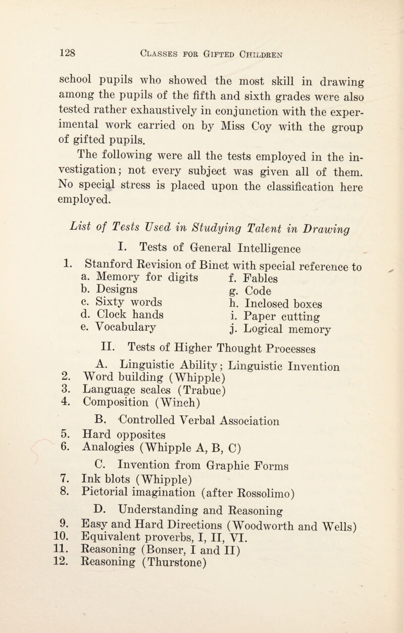 school pupils who showed the most skill in drawing among the pupils of the fifth and sixth grades were also tested rather exhaustively in conjunction with the exper¬ imental work carried on by Miss Coy with the group of gifted pupils. The following were all the tests employed in the in¬ vestigation; not every subject was given all of them. No special stress is placed upon the classification here employed. List of Tests Used in Studying Talent in Drawing 1. 2. 3. 4. 5. 6. 7. 8. 9. 10. 11. 12. I. Tests of General Intelligence Stanford Revision of Binet with special, reference to a. Memory for digits f. Fables b. Designs c. Sixty words d. Clock hands e. Vocabulary g. Code h. Inclosed boxes i. Paper cutting j. Logical memory II. Tests of Higher Thought Processes A. Linguistic Ability; Linguistic Invention Word building (Whipple) Language scales (Trabue) Composition (Winch) B. Controlled Verbal Association Hard opposites Analogies (Whipple A, B, C) C. Invention from Graphic Forms Ink blots (Whipple) Pictorial imagination (after Rossolimo) D. Understanding and Reasoning Easy and Hard Directions (Woodworth and Wells) Equivalent proverbs, I, II, VI. Reasoning (Bonser, I and II) Reasoning (Thurstone)