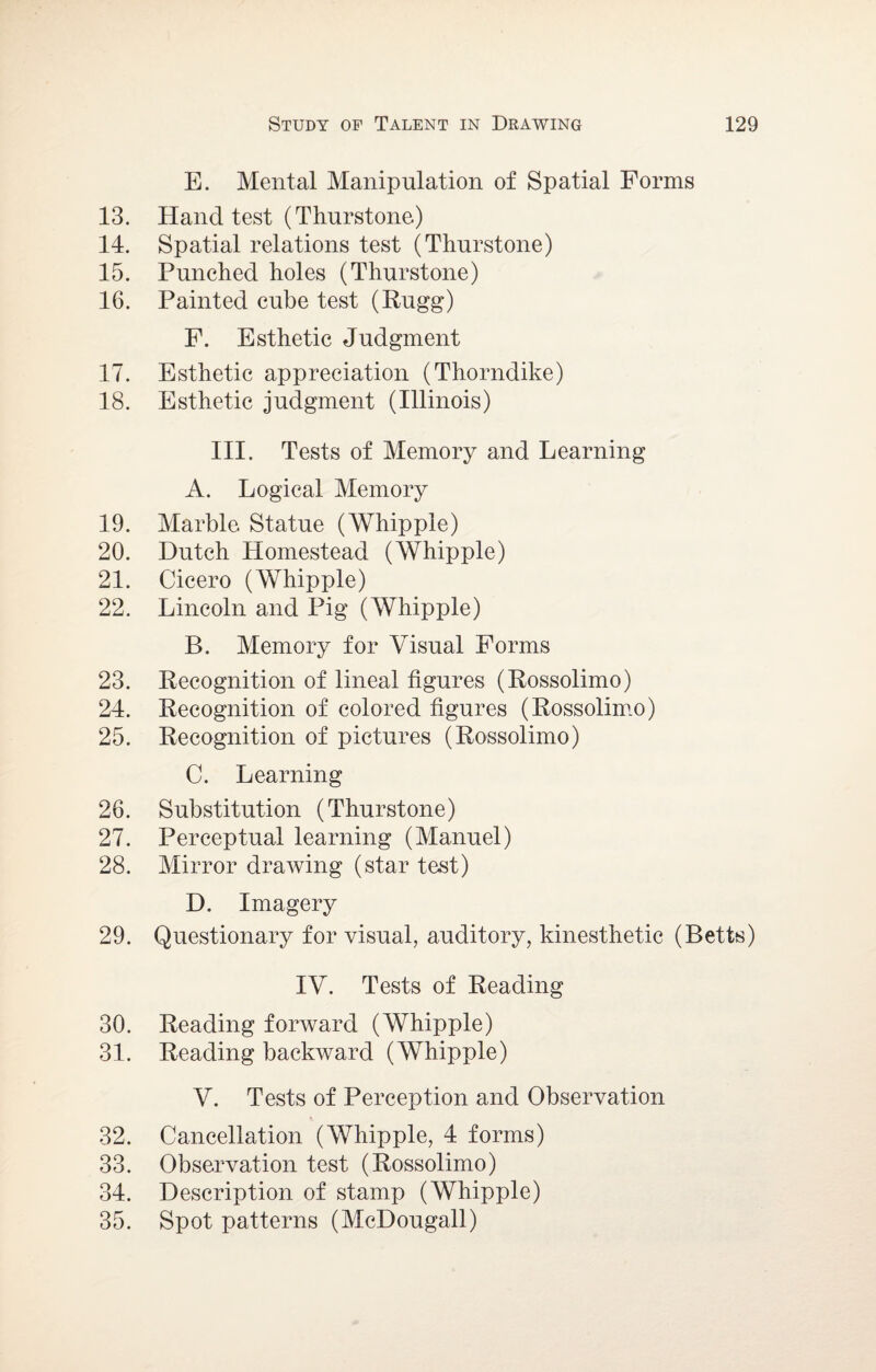 E. Mental Manipulation of Spatial Forms 13. Hand test (Thurstone) 14. Spatial relations test (Thurstone) 15. Punched holes (Thurstone) 16. Painted cube test (Rugg) F. Esthetic Judgment 17. Esthetic appreciation (Thorndike) 18. Esthetic judgment (Illinois) III. Tests of Memory and Learning A. Logical Memory 19. Marble. Statue (Whipple) 20. Dutch Homestead (Whipple) 21. Cicero (Whipple) 22. Lincoln and Pig (Whipple) B. Memory for Visual Forms 23. Recognition of lineal figures (Rossolimo) 24. Recognition of colored figures (Rossolimo) 25. Recognition of pictures (Rossolimo) C. Learning 26. Substitution (Thurstone) 27. Perceptual learning (Manuel) 28. Mirror draAving (star test) D. Imagery 29. Questionary for visual, auditory, kinesthetic (Betts) IV. Tests of Reading 30. Reading forAvard (Whipple) 31. Reading backward (Whipple) V. Tests of Perception and Observation 32. Cancellation (Whipple, 4 forms) 33. Observation test (Rossolimo) 34. Description of stamp (Whipple) 35. Spot patterns (McDougall)