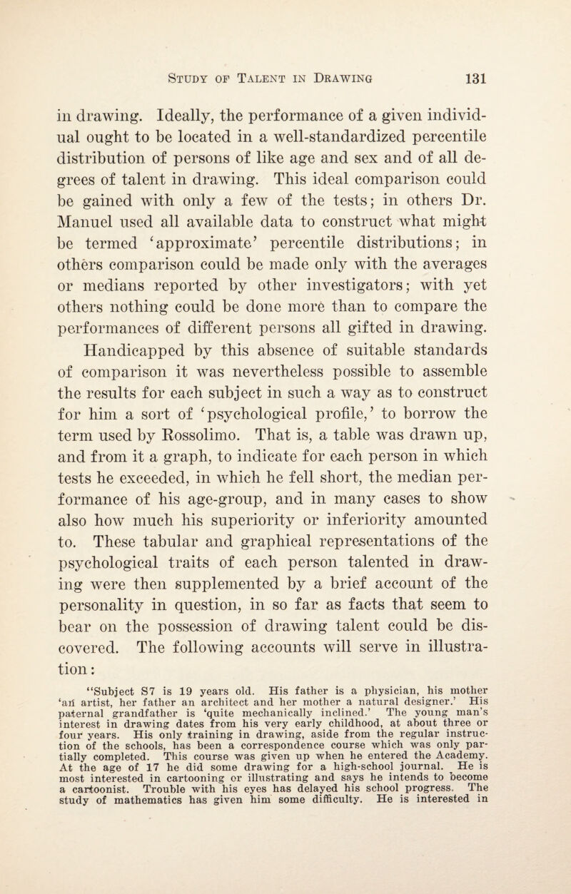 in drawing. Ideally, the performance of a given individ¬ ual ought to be located in a well-standardized percentile distribution of persons of like age and sex and of all de¬ grees of talent in drawing. This ideal comparison could be gained with only a few of the tests; in others Dr. Manuel used all available data to construct what might be termed ‘approximate’ percentile distributions; in others comparison could be made only with the averages or medians reported by other investigators; with yet others nothing could be done more than to compare the performances of different persons all gifted in drawing. Handicapped by this absence of suitable standards of comparison it was nevertheless possible to assemble the results for each subject in such a way as to construct for him a sort of ‘ psychological profile/ to borrow the term used by Kossolimo. That is, a table was drawn up, and from it a graph, to indicate for each person in which tests he exceeded, in which he fell short, the median per¬ formance of his age-group, and in many cases to show also how much his superiority or inferiority amounted to. These tabular and graphical representations of the psychological traits of each person talented in draw¬ ing were then supplemented by a brief account of the personality in question, in so far as facts that seem to bear on the possession of drawing talent could be dis¬ covered. The following accounts will serve in illustra¬ tion ; “Subject S7 is 19 years old. His father is a physician, his mother ‘an artist, her father an architect and her mother a natural designer.’ His paternal grandfather is ‘quite mechanically inclined.’ The young man’s interest in drawing dates from his very early childhood, at about three or four1 years. His only training in drawing, aside from the regular instruc¬ tion of the schools, has been a correspondence course which was only par¬ tially completed. This course was given up when he entered the Academy. At the age of 17 he did some drawing for a high-school journal. ^ He is most interested in cartooning or illustrating and says he intends to become a cartoonist. Trouble with his eyes has delayed his school progress. The study of mathematics has given him some difficulty. He is interested in