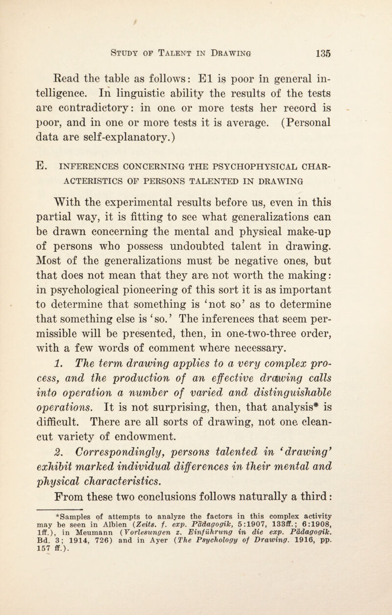 Read the table as follows: El is poor in general in¬ telligence. In linguistic ability the results of the tests are contradictory: in one or more tests her record is poor, and in one or more tests it is average. (Personal data are self-explanatory.) E. INFERENCES CONCERNING THE PSYCHOPHYSICAL CHAR¬ ACTERISTICS OF PERSONS TALENTED IN DRAWING With the experimental results before us, even in this partial way, it is fitting to see what generalizations can be drawn concerning the mental and physical make-up of persons who possess undoubted talent in drawing. Most of the generalizations must be negative ones, but that does not mean that they are not worth the making: in psychological pioneering of this sort it is as important to determine that something is 'not so’ as to determine that something else is ‘ so. ’ The inferences that seem per¬ missible will be presented, then, in one-two-three order, with a few words of comment where necessary. 1. The term, drawing applies to a very complex pro¬ cess, and the production of an effective drawing calls into operation a number of varied and distinguishable operations. It is not surprising, then, that analysis* is difficult. There are all sorts of drawing, not one clean- cut variety of endowment. 2. Correspondingly, persons talented in ‘drawing’ exhibit marked individual differences in their mental and physical characteristics. From these two conclusions follows naturally a third: ^Samples of attempts to analyze the factors in this complex activity may he seen in Albien (Zeits. f. exp. Padagogilc, 5:1907, 133ff.; 6:1908, Iff.), in Meumann (Vorlesungen z. Einfuhrung in die exp. Pddagogik. Bd. 3; 1914, 726) and in Ayer {The Psychology of Drawing. 1916, pp. 157 ff.).