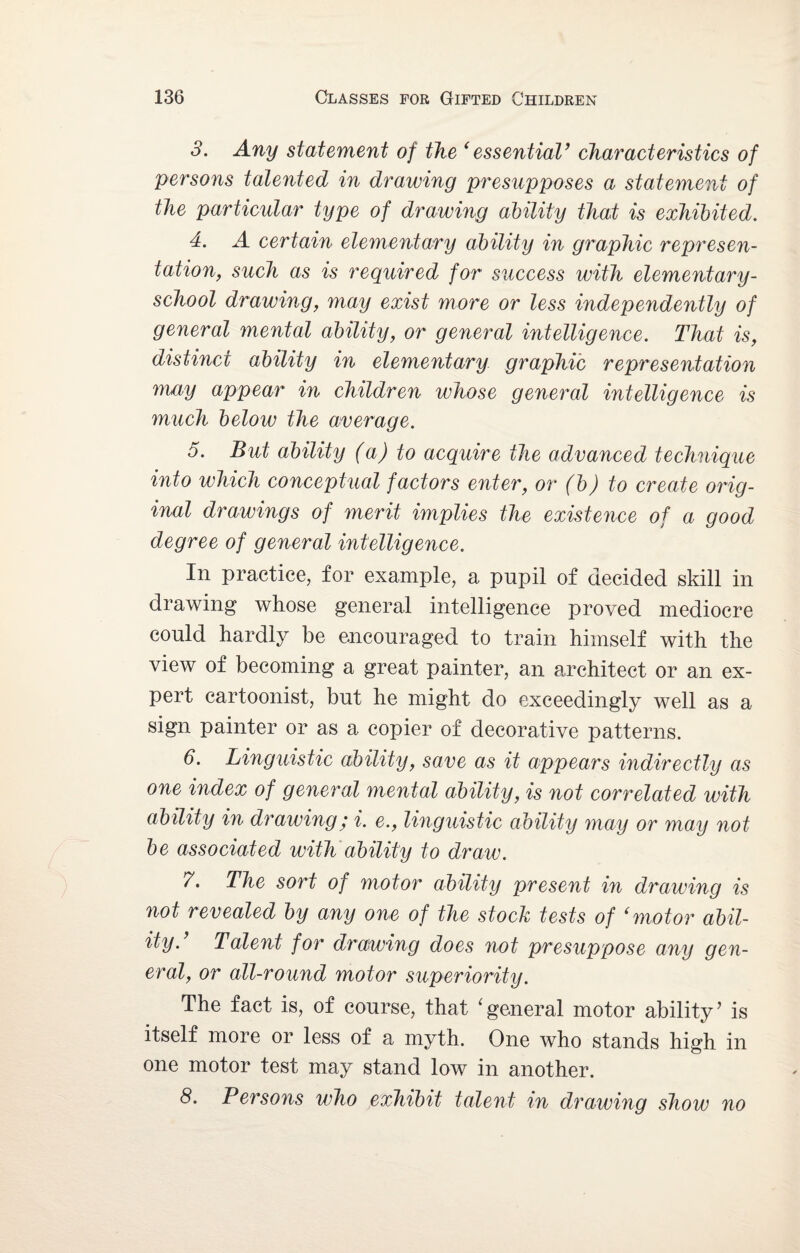 3. Any statement of the ‘essential’ characteristics of persons talented in drawing presupposes a statement of the particular type of drawing ability that is exhibited. 4. A certain elementary ability in graphic represen¬ tation, such as is required for success with elementary- school drawing, may exist more or less independently of general mental ability, or general intelligence. That is, distinct ability in elementary graphic representation may appear in children whose general intelligence is much below the average. 5. But ability (a) to acquire the advanced technique into which conceptual factors enter, or (b) to create orig¬ inal drawings of merit implies the existence of a good degree of general intelligence. In practice, for example, a pupil of decided skill in drawing whose general intelligence proved mediocre could hardly be encouraged to train himself with the view of becoming a great painter, an architect or an ex¬ pert cartoonist, but he might do exceedingly well as a sign painter or as a copier of decorative patterns. 6. Linguistic ability, save as it appears indirectly as one index of general mental ability, is not correlated with ability in drawing ,* i. e., linguistic ability may or may not be associated with ability to draw. 7. The sort of motor ability present in drawing is not revealed by any one of the stock tests of ‘motor abil¬ ity. Talent for drawing does not presuppose any gen¬ eral, or all-round motor superiority. The fact is, of course, that 'general motor ability’ is itself more or less of a myth. One who stands high in one motor test may stand low in another. 8. Persons who exhibit talent in drawing show no