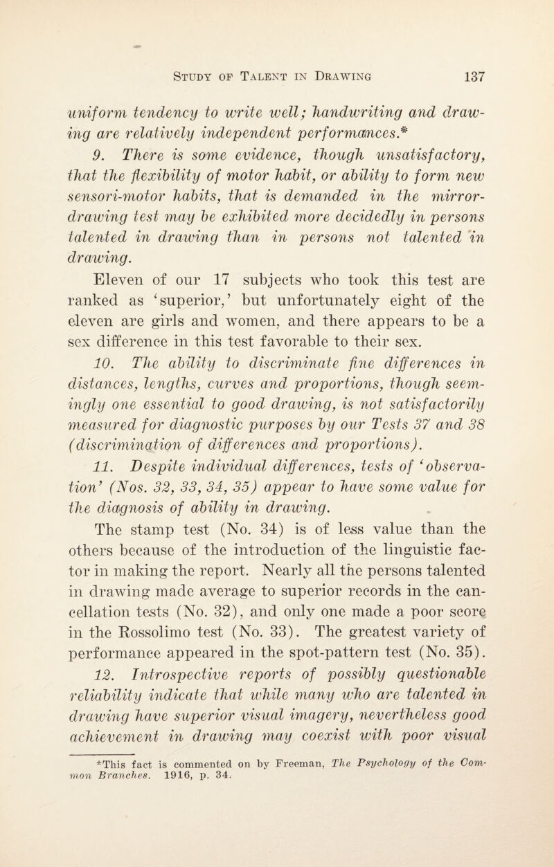uniform tendency to write well; handwriting and draw¬ ing are relatively independent performances * 9. There is some evidence, though unsatisfactory, that the flexibility of motor habit, or ability to form new sensori-motor habits, that is demanded in the mirror- drawing test may be exhibited more decidedly in persons talented in drawing than in persons not talented in drawing. Eleven of our 17 subjects who took this test are ranked as ‘superior,’ but unfortunately eight of the eleven are girls and women, and there appears to be a sex difference in this test favorable to their sex. 10. The ability to discriminate fine differences in distances, lengths, curves and proportions, though seem¬ ingly one essential to good drawing, is not satisfactorily measured for diagnostic purposes by our Tests 37 and 38 (discrimination of differences and proportions). 11. Despite individual differences, tests of ‘observa¬ tion’ (Nos. 32, 33, 34, 35) appear to have some value for the diagnosis of ability in drawing. The stamp test (No. 34) is of less value than the others because of the introduction of the linguistic fac¬ tor in making the report. Nearly all the persons talented in drawing made average to superior records in the can¬ cellation tests (No. 32), and only one made a poor score in the Rossolimo test (No. 33). The greatest variety of performance appeared in the spot-pattern test (No. 35). 12. Introspective reports of possibly questionable reliability indicate that while many who are talented in drawing have superior visual imagery, nevertheless good achievement in drawing may coexist with poor visual ♦This fact is commented on by Freeman, The Psychology of the Com¬ mon Branches. 1916, p. 34.