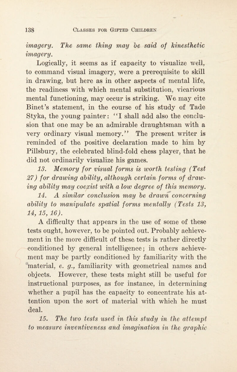 imagery. The same thing may be said of kinesthetic imagery. Logically, it seems as if capacity to visualize well, to command visual imagery, were a prerequisite to skill in drawing, but here as in other aspects of mental life, the readiness with which mental substitution, vicarious mental functioning, may occur is striking. We may cite Binet’s statement, in the course of his study of Tade Styka, the young painter: “I shall add also the conclu¬ sion that one may be an admirable draughtsman with a very ordinary visual memory.” The present writer is reminded of the positive declaration made to him by Pillsbury, the celebrated blind-fold chess player, that he did not ordinarily visualize his games. 13. Memory for visual forms is worth testing (Test 27) for drawing ability, although certain forms of draw¬ ing ability may coexist with a low degree of this memory. 14. A similar conclusion may be drawn concerning ability to manipulate spatial forms mentally (Tests 13, 14, 15, 16). A difficulty that appears in the use of some of these tests ought, however, to be pointed out. Probably achieve¬ ment in the more difficult of these tests is rather directly conditioned by general intelligence; in others achieve¬ ment may be partly conditioned by familiarity with the material, e. g., familiarity with geometrical names and objects. However, these tests might still be useful for instructional purposes, as for instance, in determining whether a pupil has the capacity to concentrate his at¬ tention upon the sort of material with which he must deal. 15. The two tests used in this study in the attempt to measure inventiveness and imagination in the graphic