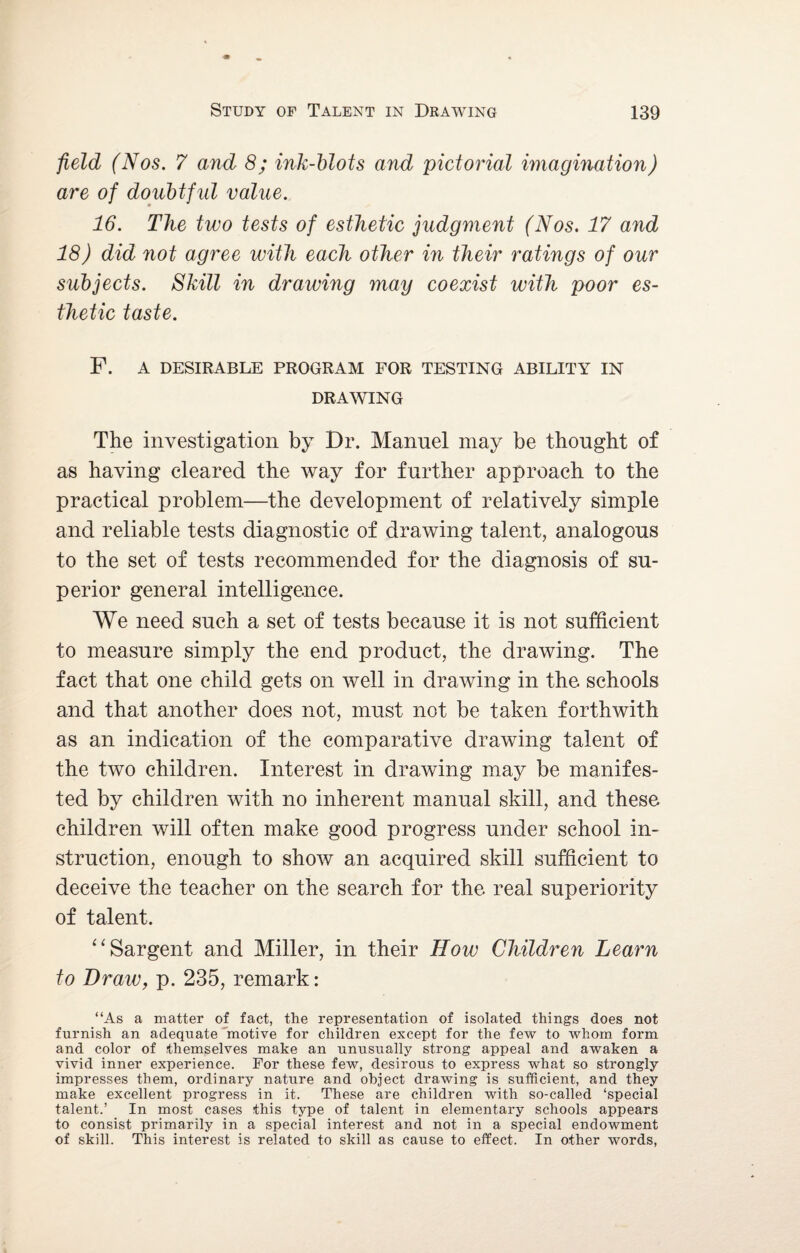 field (Nos. 7 and 8; ink-blots and pictorial imagination) are of doubtful value. 16. The two tests of esthetic judgment (Nos. 17 and 18) did not agree with each other in their ratings of our subjects. Skill in drawing may coexist with poor es¬ thetic taste. F. A DESIRABLE PROGRAM FOR TESTING ABILITY IN DRAWING The investigation by Dr. Mannel may be thought of as having cleared the way for further approach to the practical problem—the development of relatively simple and reliable tests diagnostic of drawing talent, analogous to the set of tests recommended for the diagnosis of su¬ perior general intelligence. We need such a set of tests because it is not sufficient to measure simply the end product, the drawing. The fact that one child gets on well in drawing in the schools and that another does not, must not be taken forthwith as an indication of the comparative drawing talent of the two children. Interest in drawing may be manifes¬ ted by children with no inherent manual skill, and these children will often make good progress under school in¬ struction, enough to show an acquired skill sufficient to deceive the teacher on the search for the real superiority of talent. “ Sargent and Miller, in their How Children Learn to Draw, p. 235, remark: “As a matter of fact, the representation of isolated things does not furnish an adequate motive for children except for the few to whom form and color of themselves make an unusually strong appeal and awaken a vivid inner experience. For these few, desirous to express what so strongly impresses them, ordinary nature and object drawing is sufficient, and they make excellent progress in it. These are children with so-called ‘special talent.’ In most cases this type of talent in elementary schools appears to consist primarily in a special interest and not in a special endowment of skill. This interest is related to skill as cause to effect. In other words,