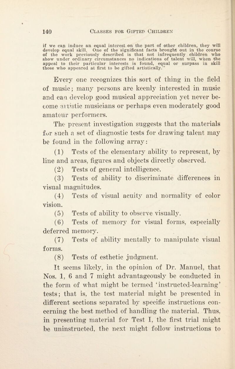 if we can induce an equal interest on the part of other children, they will develop equal skill. One of the significant facts brought out in the course of the work previously described is that not infrequently children who show under ordinary circumstances no indications of talent will, when the appeal to their particular interests is found, equal or surpass in skill those who appeared at first to be gifted artistically.” Every one recognizes this sort of thing in the field of music; many persons are keenly interested in music and can develop good musical appreciation yet never be¬ come artistic musicians or perhaps even moderately good amateur performers. The present investigation suggests that the materials fur such a set of diagnostic tests for drawing talent may be found in the following array: (1) Tests of the elementary ability to represent, by line and areas, figures and objects directly observed. (2) Tests of general intelligence. (3) Tests of ability to discriminate differences in visual magnitudes. (4) Tests of visual acuity and normality of color vision. (5) Tests of ability to observe visually. (6) Tests of memory for visual forms, especially deferred memory. (7) Tests of ability mentally to manipulate visual forms. (8) Tests of esthetic judgment. It seems likely, in the opinion of Dr. Manuel, that Nos. 1, 6 and 7 might advantageously be conducted in the form of what might be termed dnstructed-learning’ tests; that is, the test material might be presented in different sections separated by specific instructions con¬ cerning the best method of handling the material. Thus, in presenting material for Test I, the first trial might be uninstructed, the next might follow instructions to