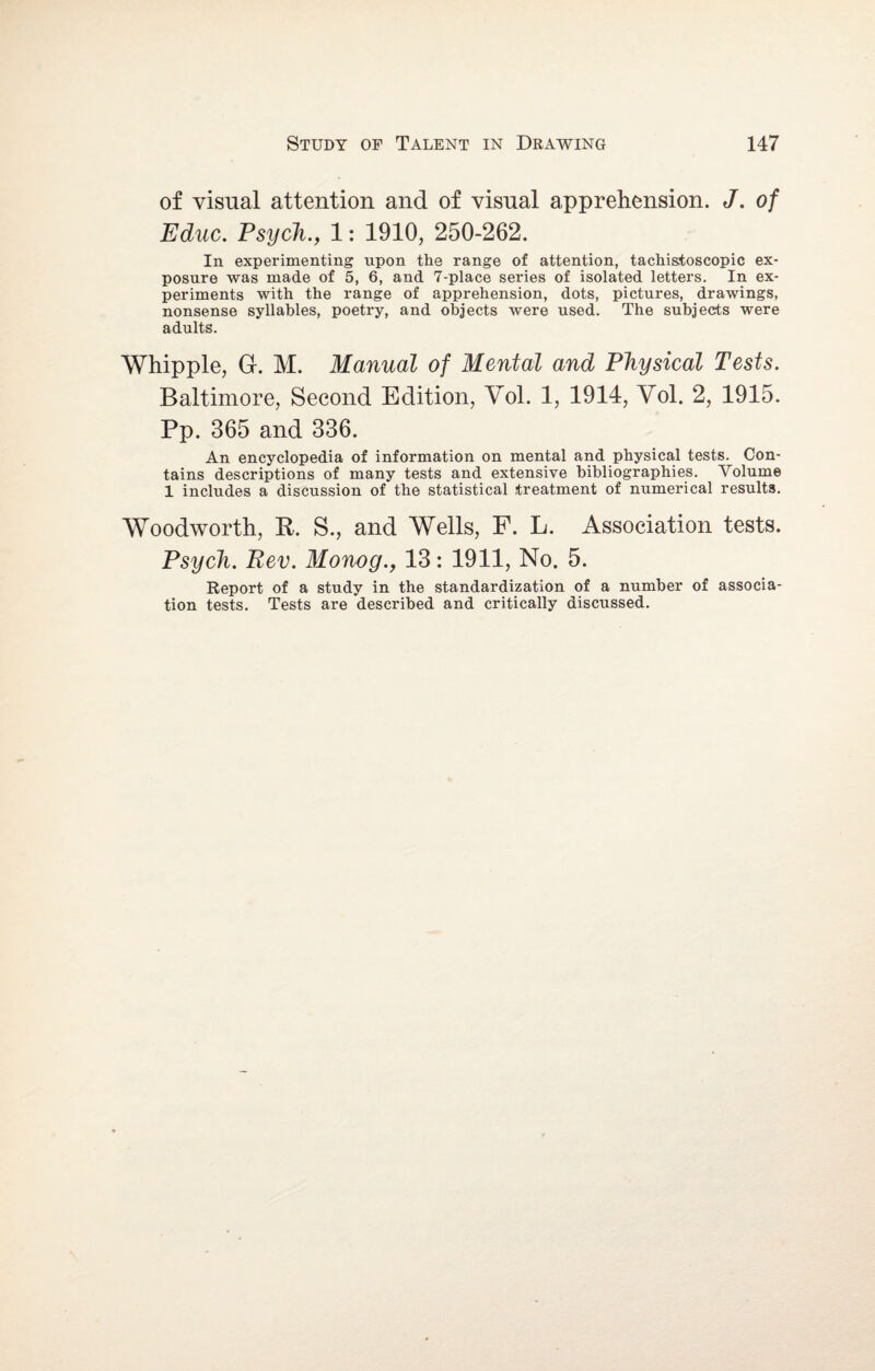 of visual attention and of visual apprehension. J. of Educ. Psych., 1: 1910, 250-262. In experimenting upon the range of attention, tachistoscopic ex¬ posure was made of 5, 6, and 7-place series of isolated letters. In ex¬ periments with the range of apprehension, dots, pictures, drawings, nonsense syllables, poetry, and objects were used. The subjects were adults. Whipple, G. M. Manual of Mental and Physical Tests. Baltimore, Second Edition, Yol. 1, 1914, Vol. 2, 1915. Pp. 365 and 336. An encyclopedia of information on mental and physical tests. Con¬ tains descriptions of many tests and extensive bibliographies. Volume 1 includes a discussion of the statistical treatment of numerical results. Woodworth, R. S., and Wells, F. L. Association tests. Psych. Rev. Monog., 13: 1911, No. 5. Report of a study in the standardization of a number of associa¬ tion tests. Tests are described and critically discussed.