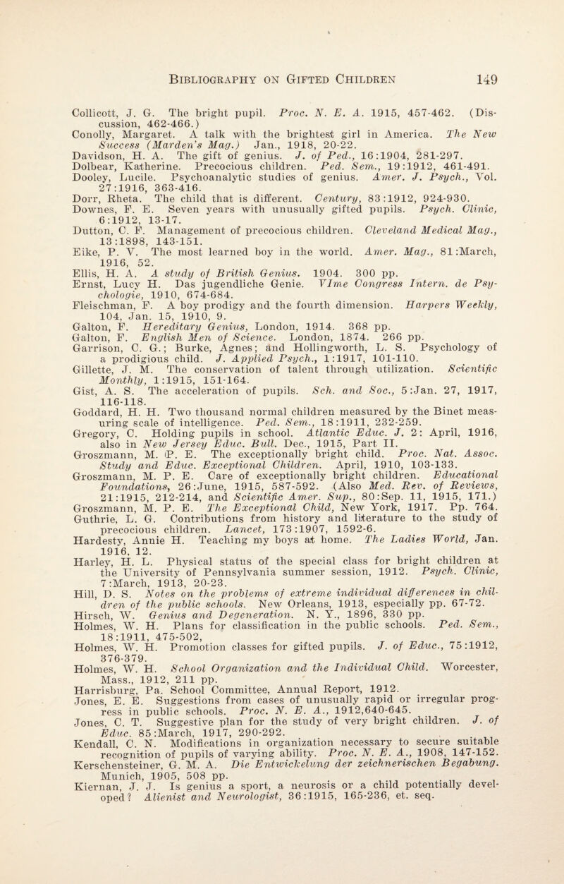 Collicott, J. G. The bright pupil. Proc. N. E. A. 1915, 457-462. (Dis¬ cussion, 462-466.) Conolly, Margaret. A talk with the brightest girl in America. The New Success (Harden’s Hag.) Jan., 1918, 20-22. Davidson, H. A. The gift of genius. J. of Ped., 16:1904, 281-297. Dolbear, Katherine. Precocious children. Ped. Sem., 19:1912, 461-491. Dooley, Lucile. Psychoanalytic studies of genius. Amer. J. Psych., Yol. 27:1916, 363-416. Dorr, Rheta. The child that is different. Century, 83:1912, 924-930. Downes, P. E. Seven years with unusually gifted pupils. Psych. Clinic, 6:1912, 13-17. Dutton, C. E. Management of precocious children. Cleveland Hedical Hag., 13:1898, 143-151. Eike, P. V. The most learned boy in the world. Amer. Hag., 81:March, 1916, 52. Ellis, H. A. A study of British Genius. 1904. 300 pp. Ernst, Lucy H. Das jugendliche Genie. VIme Congress Intern, de Psy- chologie, 1910, 674-684. Fleischman, F. A boy prodigy and the fourth dimension. Harpers Weekly, 104, Jan. 15, 1910, 9. Galton, F. Hereditary Genius, London, 1914. 368 pp. Galton, F. English Hen of Science. London, 1874. 266 pp. Garrison, C. G.; Burke, Agnes; and Hollingworth, L. S. Psychology of a prodigious child. J. Applied Psych., 1:1917, 101-110. Gillette, J. M. The conservation of talent through utilization. Scientific Honthly, 1:1915, 151-164. Gist, A. S. The acceleration of pupils. Sch. and Soc., 5 Man. 27, 1917, 116-118. Goddard, H. H. Two thousand normal children measured by the Binet meas¬ uring scale of intelligence. Ped. Sem., 18:1911, 232-259. Gregory, C. Holding pupils in school. Atlantic Educ. J. 2: April, 1916, also in New Jersey Educ. Bull. Dec., 1915, Part II. Groszmann, M. P. E. The exceptionally bright child. Proc. Nat. Assoc. Study and Educ. Exceptional Children. April, 1910, 103-133. Groszmann, M. P. E. Care of exceptionally bright children. Edticational Foundations, 26:June, 1915, 587-592. (Also Hed. Rev. of Reviews, 21:1915, 212-214, and Scientific Amer. Sup., 80:Sep. 11, 1915, 171.) Groszmann, M. P. E. The Exceptional Child, New York, 1917. Pp. 764. Guthrie, L. G. Contributions from history and literature to the study of precocious children. Lancet, 173:1907, 1592-6. Hardesty, Annie H. Teaching my boys at home. The Ladies World, Jan. 1916, 12. Harley, H. L. Physical status of the special class for bright children at the University of Pennsylvania summer session, 1912. Psych. Clinic, 7 :March, 1913, 20-23. Hill, D. S. Notes on the problems of extreme individual differences in chil¬ dren of the public schools. New Orleans, 1913, especially pp. 67-72. Hirsch, W. Genius and Degeneration. N. Y., 1896, 330 pp. Holmes, AV\ H. Plans for classification in the public schools. Ped. Sem., 18:1911, 475-502, Holmes, AY. H. Promotion classes for gifted pupils. J. of Educ., 75:1912, 376-379. Holmes, AY. H. School Organization and the Individual Child. AVorcester, Mass., 1912, 211 pp. Harrisburg, Pa. School Committee, Annual Report, 1912. Jones, E. E. Suggestions from cases of unusually rapid or irregular prog¬ ress in public schools. Proc. N. E. A., 1912,640-645. Jones, C. T. Suggestive plan for the study of very bright children. J. of Educ. 85:March, 1917, 290-292. Kendall, C. N. Modifications in organization necessary to secure suitable recognition of pupils of varying ability. Proc. N. E. A., 1908, 147-152. Kerschensteiner, G. M. A. Die Entwickelung der zeichnerischen Begabung. Munich, 1905, 508 pp. Kiernan, J. J. Is genius a sport, a neurosis or a child potentially devel¬ oped? Alienist and Neurologist, 36:1915, 165-236, et. seq.