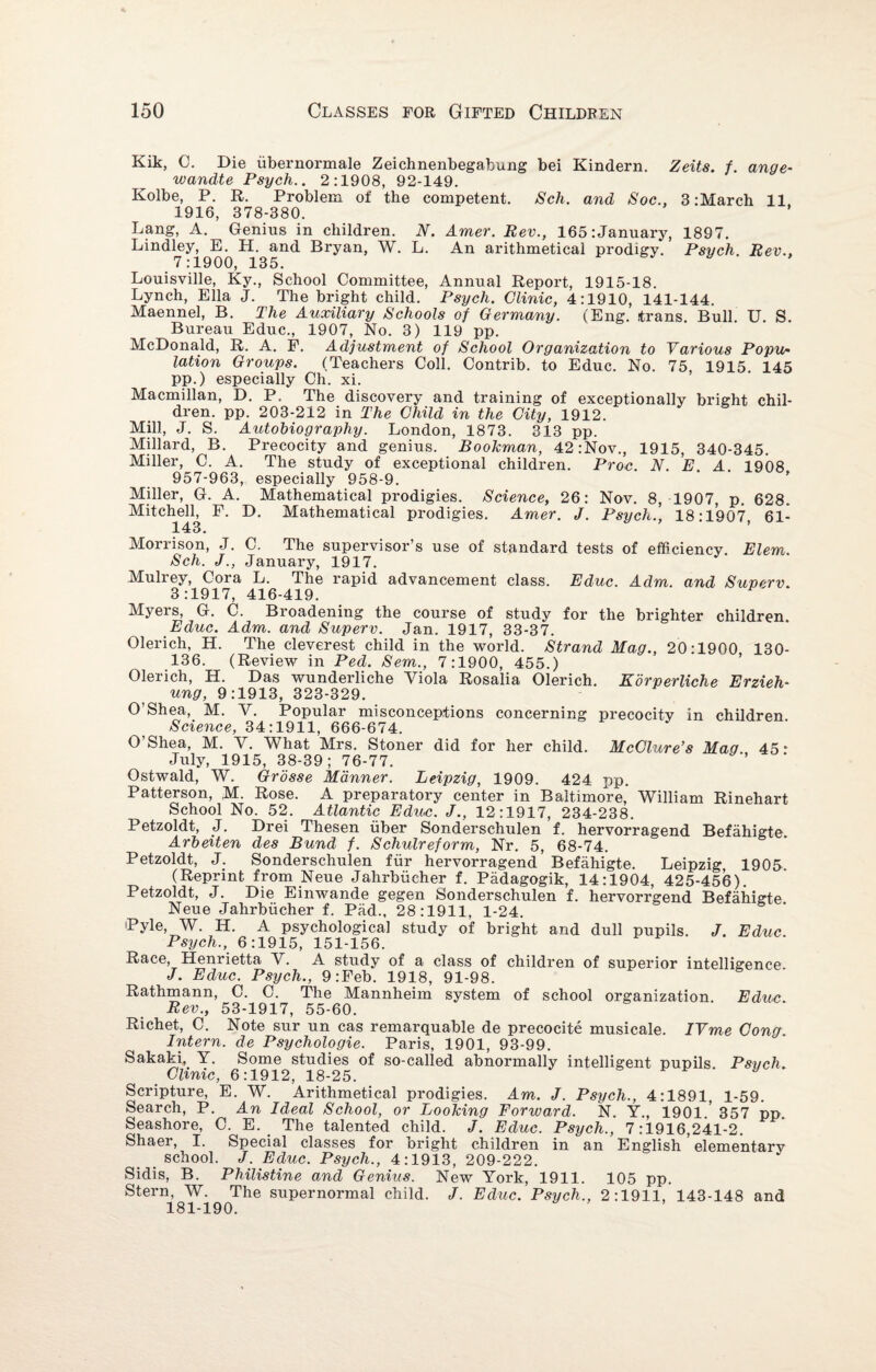 Kik, C. Die iibernormale Zeichnenbegabung bei Kindern. Zeits. f. ange- wandte Psych.. 2:1908, 92-149. Kolbe, P. R. Problem of the competent. Sch. and Soc., 3:March 11 1916, 378-380. Lang, A. Genius in children. N. Amer. Rev., 165:January, 1897. Lindley, E. H. and Bryan, W. L. An arithmetical prodigy. Psych. Rev., 7:1900, 135. Louisville, Ky., School Committee, Annual Report, 1915-18. Lynch, Ella J. The bright child. Psych. Clinic, 4:1910, 141-144. Maennel, B. The Auxiliary Schools of Germany. (Eng. itrans. Bull. U. S. Bureau Educ., 1907, No. 3) 119 pp. McDonald, R. A. P. Adjustment of School Organization to Various Popu¬ lation Groups. (Teachers Coll. Contrib. to Educ. No. 75 1915 145 pp.) especially Ch. xi. Macmillan, D. P. The discovery and training of exceptionally bright chil¬ dren. pp. 203-212 in The Child in the City, 1912. Mill, J. S. Autobiography. London, 1873. 313 pp. Millard, B. Precocity and genius. Bookman, 42:Nov., 1915, 340-345. Miller, C. A. The study of exceptional children. Proc. N. E. A. 1908 957-963, especially 958-9. Miller, G. A. Mathematical prodigies. Science, 26: Nov. 8, 1907, p. 628. Mitchelb F. D. Mathematical prodigies. Amer. J. Psych., 18:1907, 61- Morrison, J. C. The supervisor’s use of standard tests of efficiency Elem. Sch. J., January, 1917. Mulrey, Cora L. The rapid advancement class. Educ. Adm. and Superv. 3:1917, 416-419. Myers, G. C. Broadening the course of study for the brighter children Educ. Adm. and Superv. Jan. 1917, 33-37. Olerich, H. The cleverest child in the world. Strand Mag., 20:1900 ISO- 136. (Review in Ped. Sem., 7:1900, 455.) Olerich, H. Das wunderliche Viola Rosalia Olerich. Korperliche Erzieh- ung, 9:1913, 323-329. O’Shea, M. V. Popular misconceptions concerning precocity in children. Science, 34:1911, 666-674. O’Shea, M. V. What Mrs. Stoner did for her child. McClure’s Mag 45* July, 1915, 38-39; 76-77. Ostwald, W. Grosse Manner. Leipzig, 1909. 424 pp. Patterson, M. Rose. A preparatory center in Baltimore,' William Rinehart School No. 52. Atlantic Educ. J., 12:1917, 234-238. Petzoldt, J. Drei Thesen liber Sonderschulen f. hervorragend Befahigte Arbeiten des Bund f. Schulreform, Nr. 5, 68-74. Petzoldt, J. Sonderschulen fur hervorragend Befahigte. Leipzig, 1905. (Reprint from Neue Jahrbiicher f. Padagogik, 14:1904, 425-456). Petzoldt, J. Die Einwande gegen Sonderschulen f. hervorrgend Befahigte Neue Jahrbiicher f. Pad., 28:1911, 1-24. Pyle W. H. A psychological study of bright and dull pupils. J. Educ. Psych., 6:1915, 151-156. Race, Henrietta V. A study of a class of children of superior intelligence. J. Educ. Psych., 9:Feb. 1918, 91-98. Rathmann, C. C. The Mannheim system of school organization. Educ. Rev., 53-1917, 55-60. Richet, C. Note sur un cas remarquable de precocite musicale. IVme Cong Intern, de Psychologie. Paris, 1901, 93-99. Sakaki, Y. Some studies of so-called abnormally intelligent pupils. Psych. Clinic, 6:1912, 18-25. y Scripture, E. W. Arithmetical prodigies. Am. J. Psych., 4:1891, 1-59. Search, P. An Ideal School, or Looking Forward. N. Y., 1901.’ 357 pp. Seashore, C. E. The talented child. J. Educ. Psych., 7:1916,241-2. Shaer, I. Special classes for bright children in an English elementary _ school. J. Educ. Psych., 4:1913, 209-222. Sidis, B. Philistine and Genius. New York, 1911. 105 pp. Stern, W. The supernormal child. J. Educ. Psych., 2:1911, 143-148 and 181-190.