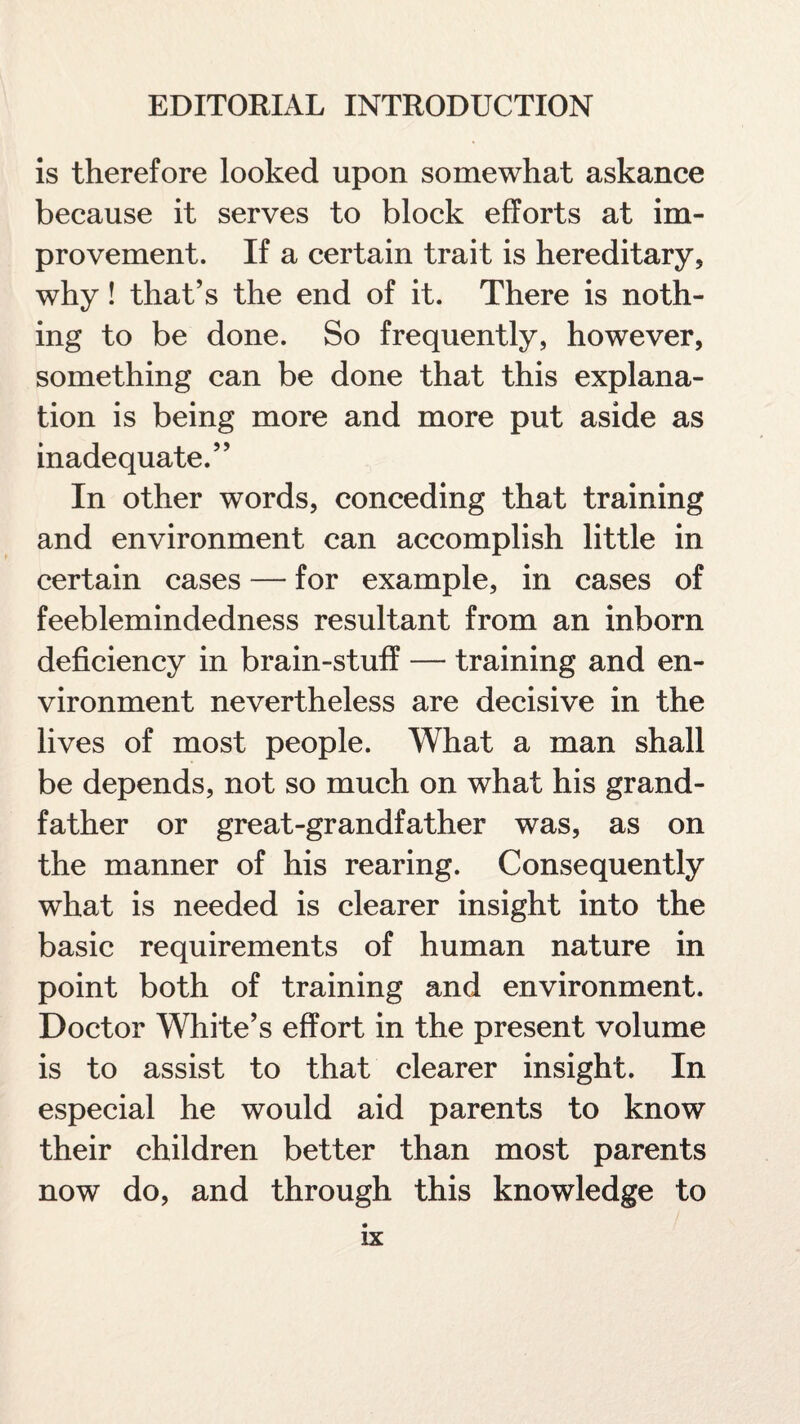 is therefore looked upon somewhat askance because it serves to block efforts at im¬ provement. If a certain trait is hereditary, why! that’s the end of it. There is noth¬ ing to be done. So frequently, however, something can be done that this explana¬ tion is being more and more put aside as inadequate.” In other words, conceding that training and environment can accomplish little in certain cases — for example, in cases of feeblemindedness resultant from an inborn deficiency in brain-stuff — training and en¬ vironment nevertheless are decisive in the lives of most people. What a man shall be depends, not so much on what his grand¬ father or great-grandfather was, as on the manner of his rearing. Consequently what is needed is clearer insight into the basic requirements of human nature in point both of training and environment. Doctor White’s effort in the present volume is to assist to that clearer insight. In especial he would aid parents to know their children better than most parents now do, and through this knowledge to