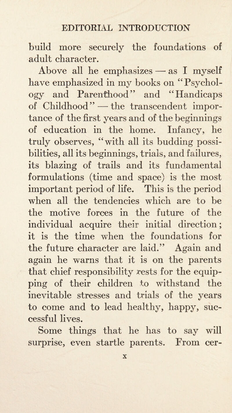 build more securely the foundations of adult character. Above all he emphasizes — as I myself have emphasized in my books on “ Psychol¬ ogy and Parenthood” and 4'Handicaps of Childhood” — the transcendent impor¬ tance of the first years and of the beginnings of education in the home. Infancy, he truly observes, with all its budding possi¬ bilities, all its beginnings, trials, and failures, its blazing of trails and its fundamental formulations (time and space) is the most important period of life. This is the period when all the tendencies which are to be the motive forces in the future of the individual acquire their initial direction; it is the time when the foundations for the future character are laid.” Again and again he warns that it is on the parents that chief responsibility rests for the equip¬ ping of their children to withstand the inevitable stresses and trials of the years to come and to lead healthy, happy, suc¬ cessful lives. Some things that he has to say will surprise, even startle parents. From cer-