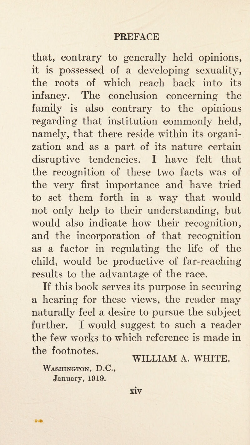 that, contrary to generally held opinions, it is possessed of a developing sexuality, the roots of which reach back into its infancy. The conclusion concerning the family is also contrary to the opinions regarding that institution commonly held, namely, that there reside within its organi¬ zation and as a part of its nature certain disruptive tendencies. I have felt that the recognition of these two facts was of the very first importance and have tried to set them forth in a way that would not only help to their understanding, but would also indicate how their recognition, and the incorporation of that recognition as a factor in regulating the life of the child, would be productive of far-reaching results to the advantage of the race. If this book serves its purpose in securing a hearing for these views, the reader may naturally feel a desire to pursue the subject further. I would suggest to such a reader the few works to which reference is made in the footnotes. WILLIAM A. WHITE. Washington, D.C., January, 1919. xiv *«*