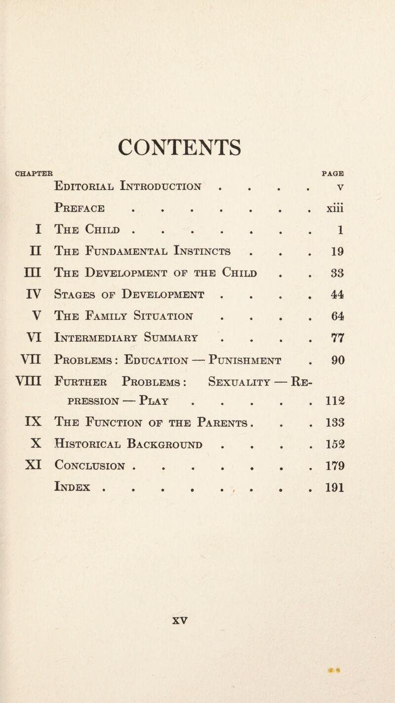 CONTENTS CHAPTEB PAGE Editorial Introduction . . . . v Preface.xiii I The Child.1 II The Fundamental Instincts . . .19 HI The Development of the Child . . 33 IV Stages of Development .... 44 V The Family Situation .... 64 VI Intermediary Summary .... 77 VIE Problems : Education — Punishment . 90 Vm Further Problems : Sexuality — Re¬ pression— Play.112 IX The Function of the Parents. . . 133 X Historical Background . . . .152 XI Conclusion.179 Index.191