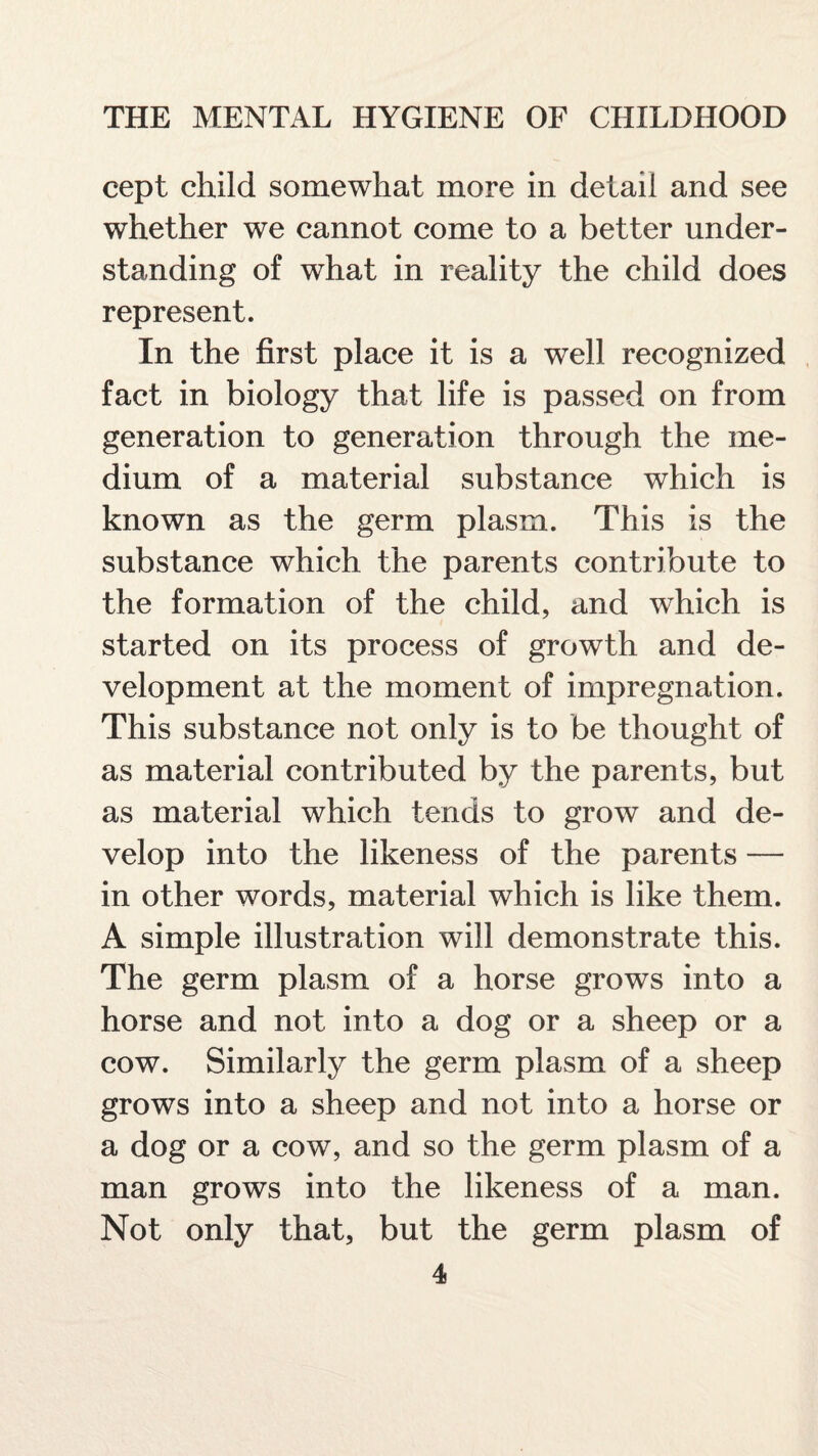 cept child somewhat more in detail and see whether we cannot come to a better under¬ standing of what in reality the child does represent. In the first place it is a well recognized fact in biology that life is passed on from generation to generation through the me¬ dium of a material substance which is known as the germ plasm. This is the substance which the parents contribute to the formation of the child, and which is started on its process of growth and de¬ velopment at the moment of impregnation. This substance not only is to be thought of as material contributed by the parents, but as material which tends to grow and de¬ velop into the likeness of the parents — in other words, material which is like them. A simple illustration will demonstrate this. The germ plasm of a horse grows into a horse and not into a dog or a sheep or a cow. Similarly the germ plasm of a sheep grows into a sheep and not into a horse or a dog or a cow, and so the germ plasm of a man grows into the likeness of a man. Not only that, but the germ plasm of