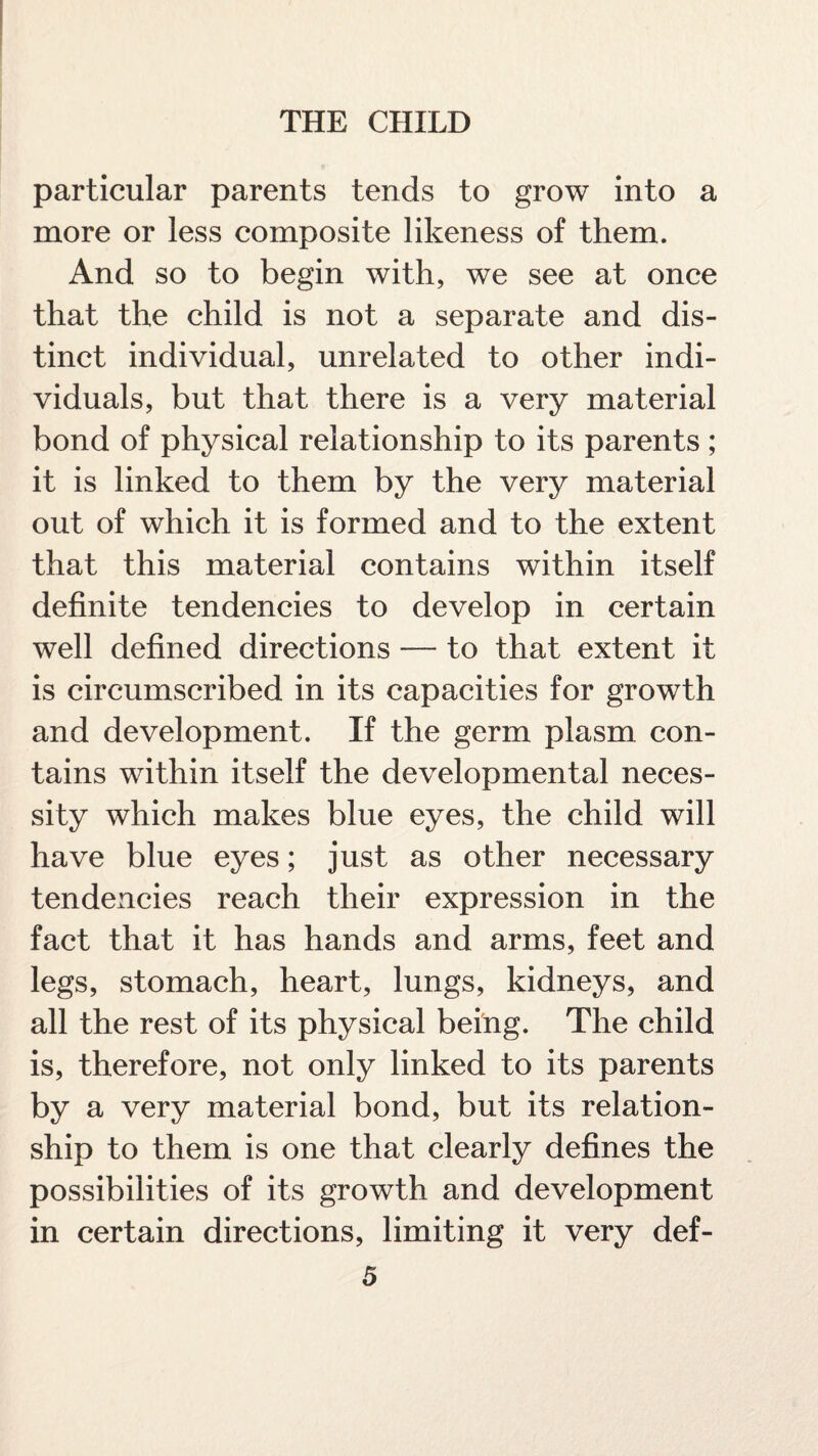 particular parents tends to grow into a more or less composite likeness of them. And so to begin with, we see at once that the child is not a separate and dis¬ tinct individual, unrelated to other indi¬ viduals, but that there is a very material bond of physical relationship to its parents; it is linked to them by the very material out of which it is formed and to the extent that this material contains within itself definite tendencies to develop in certain well defined directions — to that extent it is circumscribed in its capacities for growth and development. If the germ plasm con¬ tains within itself the developmental neces¬ sity which makes blue eyes, the child will have blue eyes; just as other necessary tendencies reach their expression in the fact that it has hands and arms, feet and legs, stomach, heart, lungs, kidneys, and all the rest of its physical being. The child is, therefore, not only linked to its parents by a very material bond, but its relation¬ ship to them is one that clearly defines the possibilities of its growth and development in certain directions, limiting it very def-