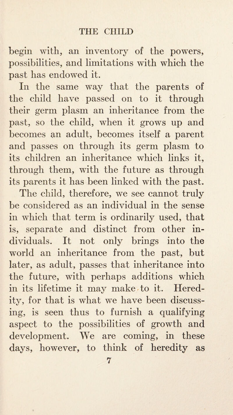 begin with, an inventory of the powers, possibilities, and limitations with which the past has endowed it. In the same way that the parents of the child have passed on to it through their germ plasm an inheritance from the past, so the child, when it grows up and becomes an adult, becomes itself a parent and passes on through its germ plasm to its children an inheritance which links it, through them, with the future as through its parents it has been linked with the past. The child, therefore, we see cannot truly be considered as an individual in the sense in which that term is ordinarily used, that is, separate and distinct from other in¬ dividuals. It not only brings into the world an inheritance from the past, but later, as adult, passes that inheritance into the future, with perhaps additions which in its lifetime it may make to it. Hered¬ ity, for that is what we have been discuss¬ ing, is seen thus to furnish a qualifying aspect to the possibilities of growth and development. We are coming, in these days, however, to think of heredity as