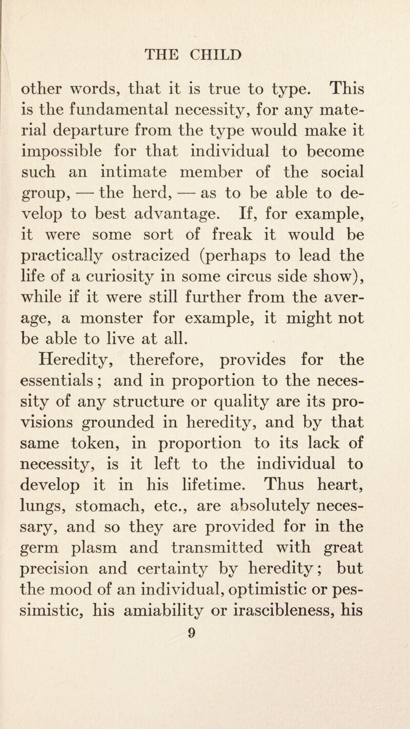 other words, that it is true to type. This is the fundamental necessity, for any mate¬ rial departure from the type would make it impossible for that individual to become such an intimate member of the social group, — the herd, — as to be able to de¬ velop to best advantage. If, for example, it were some sort of freak it would be practically ostracized (perhaps to lead the life of a curiosity in some circus side show), while if it were still further from the aver¬ age, a monster for example, it might not be able to live at all. Heredity, therefore, provides for the essentials; and in proportion to the neces¬ sity of any structure or quality are its pro¬ visions grounded in heredity, and by that same token, in proportion to its lack of necessity, is it left to the individual to develop it in his lifetime. Thus heart, lungs, stomach, etc., are absolutely neces¬ sary, and so they are provided for in the germ plasm and transmitted with great precision and certainty by heredity; but the mood of an individual, optimistic or pes¬ simistic, his amiability or irascibleness, his