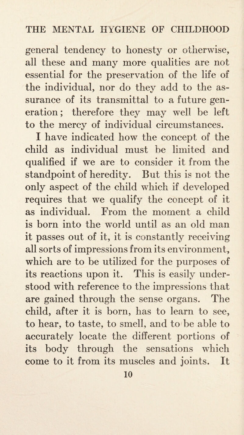 general tendency to honesty or otherwise, all these and many more qualities are not essential for the preservation of the life of the individual, nor do they add to the as¬ surance of its transmittal to a future gen¬ eration ; therefore they may well be left to the mercy of individual circumstances. I have indicated how the concept of the child as individual must be limited and qualified if we are to consider it from the standpoint of heredity. But this is not the only aspect of the child which if developed requires that we qualify the concept of it as individual. From the moment a child is born into the world until as an old man it passes out of it, it is constantly receiving all sorts of impressions from its environment, which are to be utilized for the purposes of its reactions upon it. This is easily under¬ stood with reference to the impressions that are gained through the sense organs. The child, after it is born, has to learn to see, to hear, to taste, to smell, and to be able to accurately locate the different portions of its body through the sensations which come to it from its muscles and joints. It