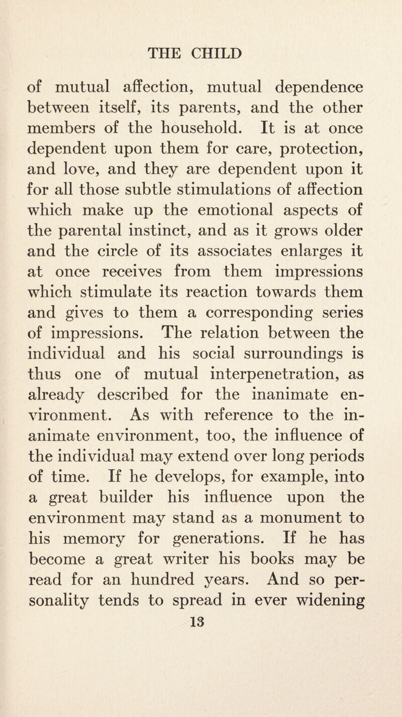 of mutual affection, mutual dependence between itself, its parents, and the other members of the household. It is at once dependent upon them for care, protection, and love, and they are dependent upon it for all those subtle stimulations of affection which make up the emotional aspects of the parental instinct, and as it grows older and the circle of its associates enlarges it at once receives from them impressions which stimulate its reaction towards them and gives to them a corresponding series of impressions. The relation between the individual and his social surroundings is thus one of mutual interpenetration, as already described for the inanimate en¬ vironment. As with reference to the in¬ animate environment, too, the influence of the individual may extend over long periods of time. If he develops, for example, into a great builder his influence upon the environment may stand as a monument to his memory for generations. If he has become a great writer his books may be read for an hundred years. And so per¬ sonality tends to spread in ever widening