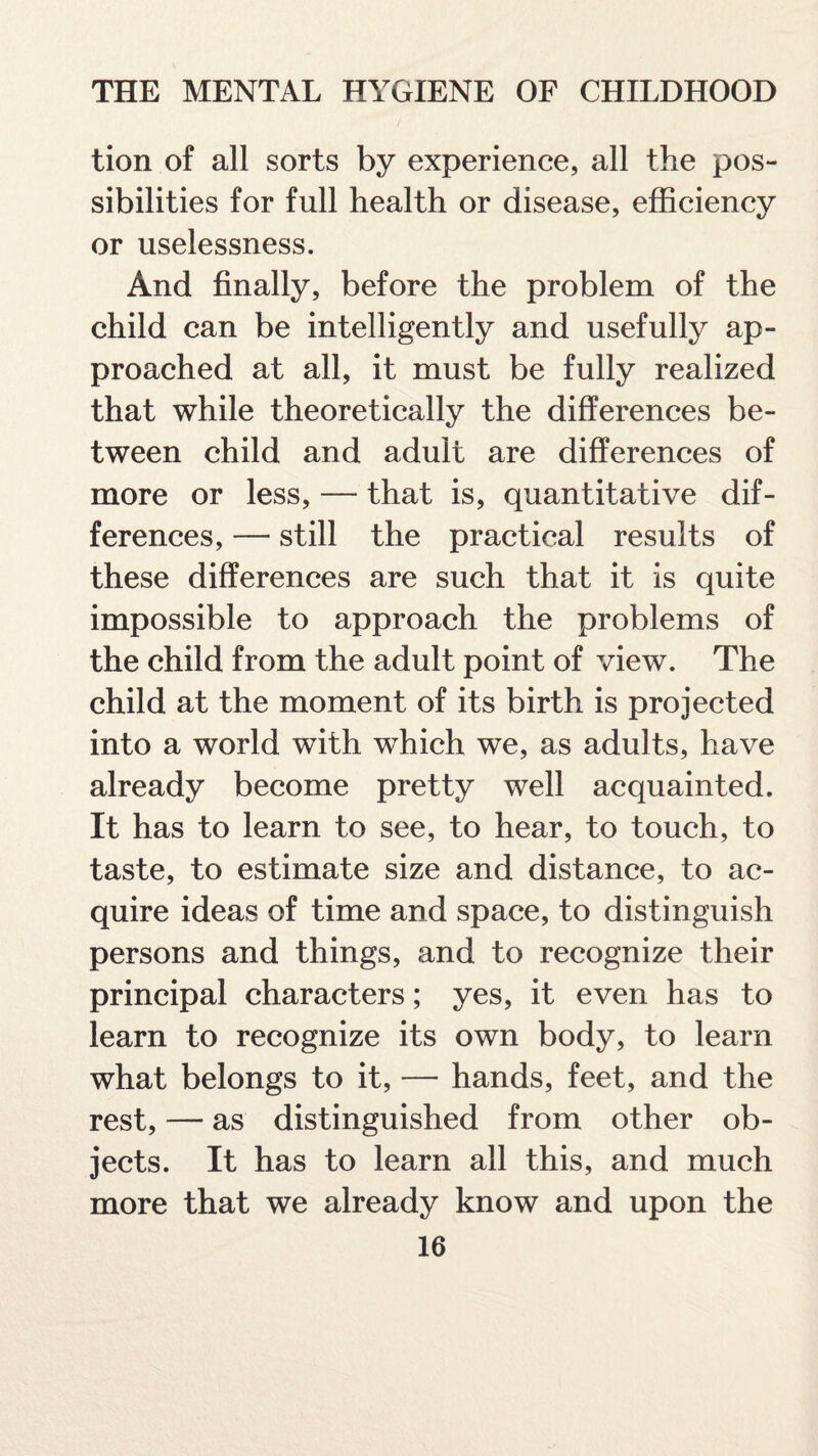 tion of all sorts by experience, all the pos¬ sibilities for full health or disease, efficiency or uselessness. And finally, before the problem of the child can be intelligently and usefully ap¬ proached at all, it must be fully realized that while theoretically the differences be¬ tween child and adult are differences of more or less, — that is, quantitative dif¬ ferences, — still the practical results of these differences are such that it is quite impossible to approach the problems of the child from the adult point of view. The child at the moment of its birth is projected into a world with which we, as adults, have already become pretty well acquainted. It has to learn to see, to hear, to touch, to taste, to estimate size and distance, to ac¬ quire ideas of time and space, to distinguish persons and things, and to recognize their principal characters; yes, it even has to learn to recognize its own body, to learn what belongs to it, — hands, feet, and the rest, — as distinguished from other ob¬ jects. It has to learn all this, and much more that we already know and upon the