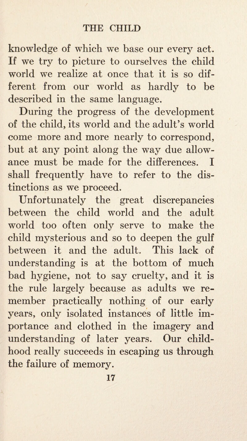 knowledge of which we base our every act. If we try to picture to ourselves the child world we realize at once that it is so dif¬ ferent from our world as hardly to be described in the same language. During the progress of the development of the child, its world and the adult’s world come more and more nearly to correspond, but at any point along the way due allow¬ ance must be made for the differences. I shall frequently have to refer to the dis¬ tinctions as we proceed. Unfortunately the great discrepancies between the child world and the adult world too often only serve to make the child mysterious and so to deepen the gulf between it and the adult. This lack of understanding is at the bottom of much bad hygiene, not to say cruelty, and it is the rule largely because as adults we re¬ member practically nothing of our early years, only isolated instances of little im¬ portance and clothed in the imagery and understanding of later years. Our child¬ hood really succeeds in escaping us through the failure of memory.