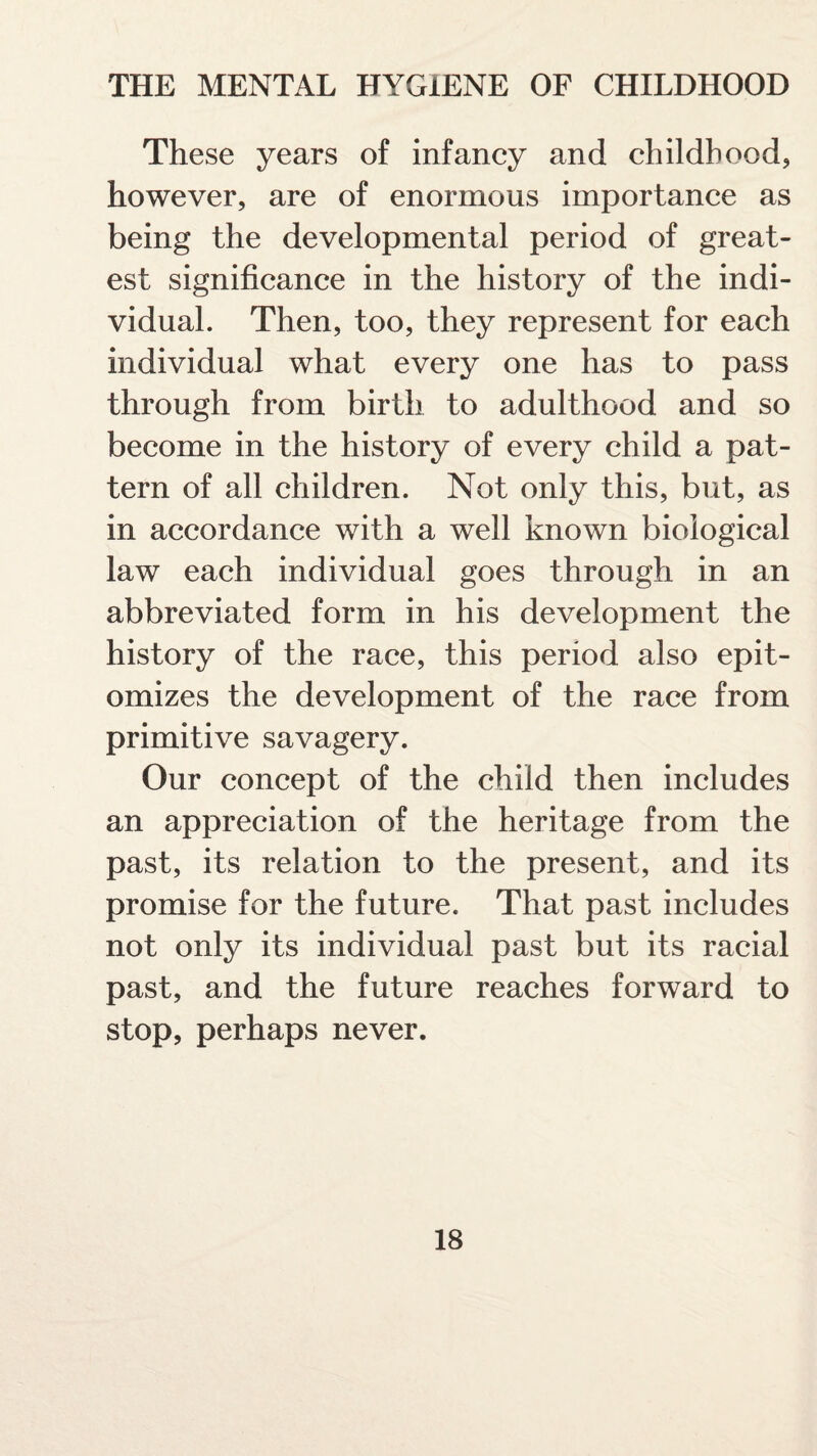 These years of infancy and childhood, however, are of enormous importance as being the developmental period of great¬ est significance in the history of the indi¬ vidual. Then, too, they represent for each individual what every one has to pass through from birth to adulthood and so become in the history of every child a pat¬ tern of all children. Not only this, but, as in accordance with a well known biological law each individual goes through in an abbreviated form in his development the history of the race, this period also epit¬ omizes the development of the race from primitive savagery. Our concept of the child then includes an appreciation of the heritage from the past, its relation to the present, and its promise for the future. That past includes not only its individual past but its racial past, and the future reaches forward to stop, perhaps never.