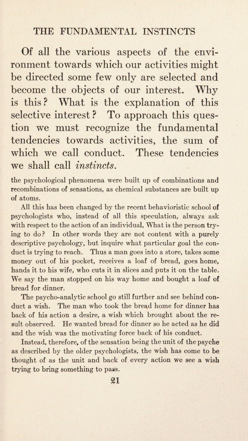 Of all the various aspects of the envi¬ ronment towards which our activities might be directed some few only are selected and become the objects of our interest. Why is this ? What is the explanation of this selective interest ? To approach this ques¬ tion we must recognize the fundamental tendencies towards activities, the sum of which we call conduct. These tendencies we shall call instincts. the psychological phenomena were built up of combinations and recombinations of sensations, as chemical substances are built up of atoms. All this has been changed by the recent behavioristic school of psychologists who, instead of all this speculation, always ask with respect to the action of an individual, What is the person try¬ ing to do? In other words they are not content with a purely descriptive psychology, but inquire what particular goal the con¬ duct is trying to reach. Thus a man goes into a store, takes some money out of his pocket, receives a loaf of bread, goes home, hands it to his wife, who cuts it in slices and puts it on the table. We say the man stopped on his way home and bought a loaf of bread for dinner. The psycho-analytic school go still further and see behind con¬ duct a wish. The man who took the brea>d home for dinner has back of his action a desire, a wish which brought about the re¬ sult observed. He wanted bread for dinner so he acted as he did and the wish was the motivating force back of his conduct. Instead, therefore, of the sensation being the unit of the psyche as described by the older psychologists, the wish has come to be thought of as the unit and back of every action we see a wish trying to bring something to pass.