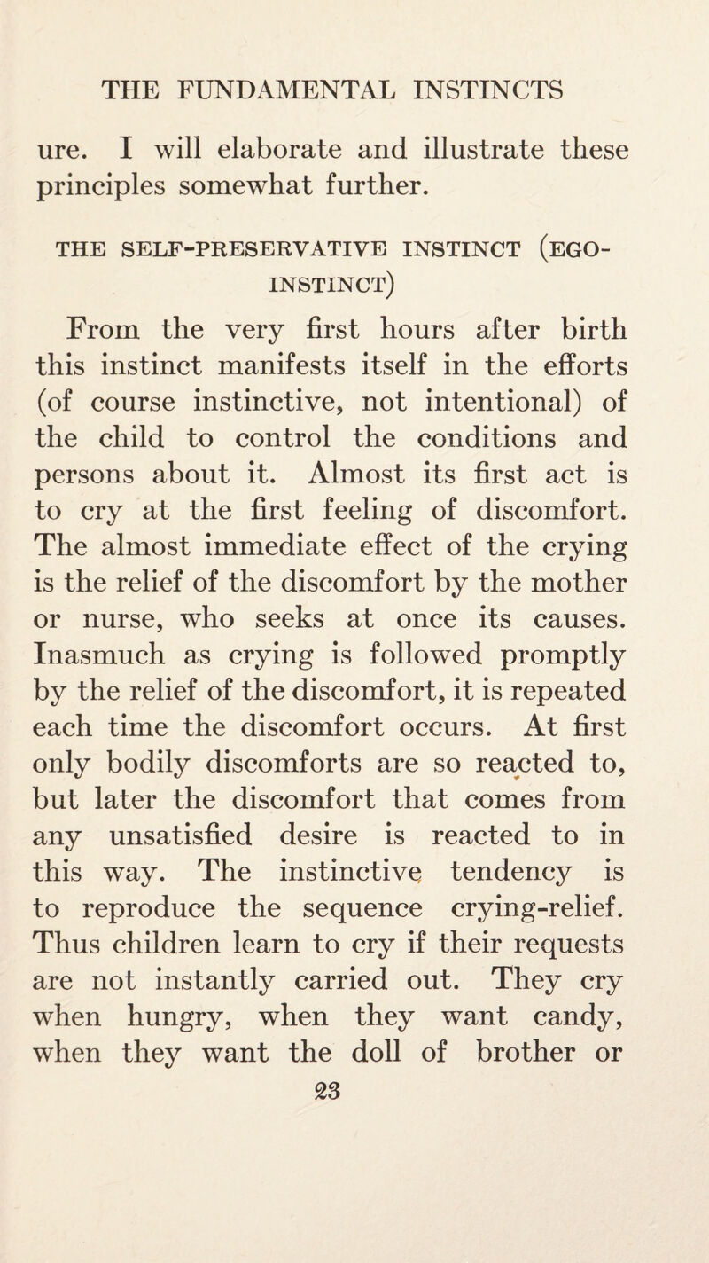 ure. I will elaborate and illustrate these principles somewhat further. THE SELF-PRESERVATIVE INSTINCT (EGO- instinct) From the very first hours after birth this instinct manifests itself in the efforts (of course instinctive, not intentional) of the child to control the conditions and persons about it. Almost its first act is to cry at the first feeling of discomfort. The almost immediate effect of the crying is the relief of the discomfort by the mother or nurse, who seeks at once its causes. Inasmuch as crying is followed promptly by the relief of the discomfort, it is repeated each time the discomfort occurs. At first only bodily discomforts are so reacted to, but later the discomfort that comes from any unsatisfied desire is reacted to in this way. The instinctive tendency is to reproduce the sequence crying-relief. Thus children learn to cry if their requests are not instantly carried out. They cry when hungry, when they want candy, when they want the doll of brother or 28