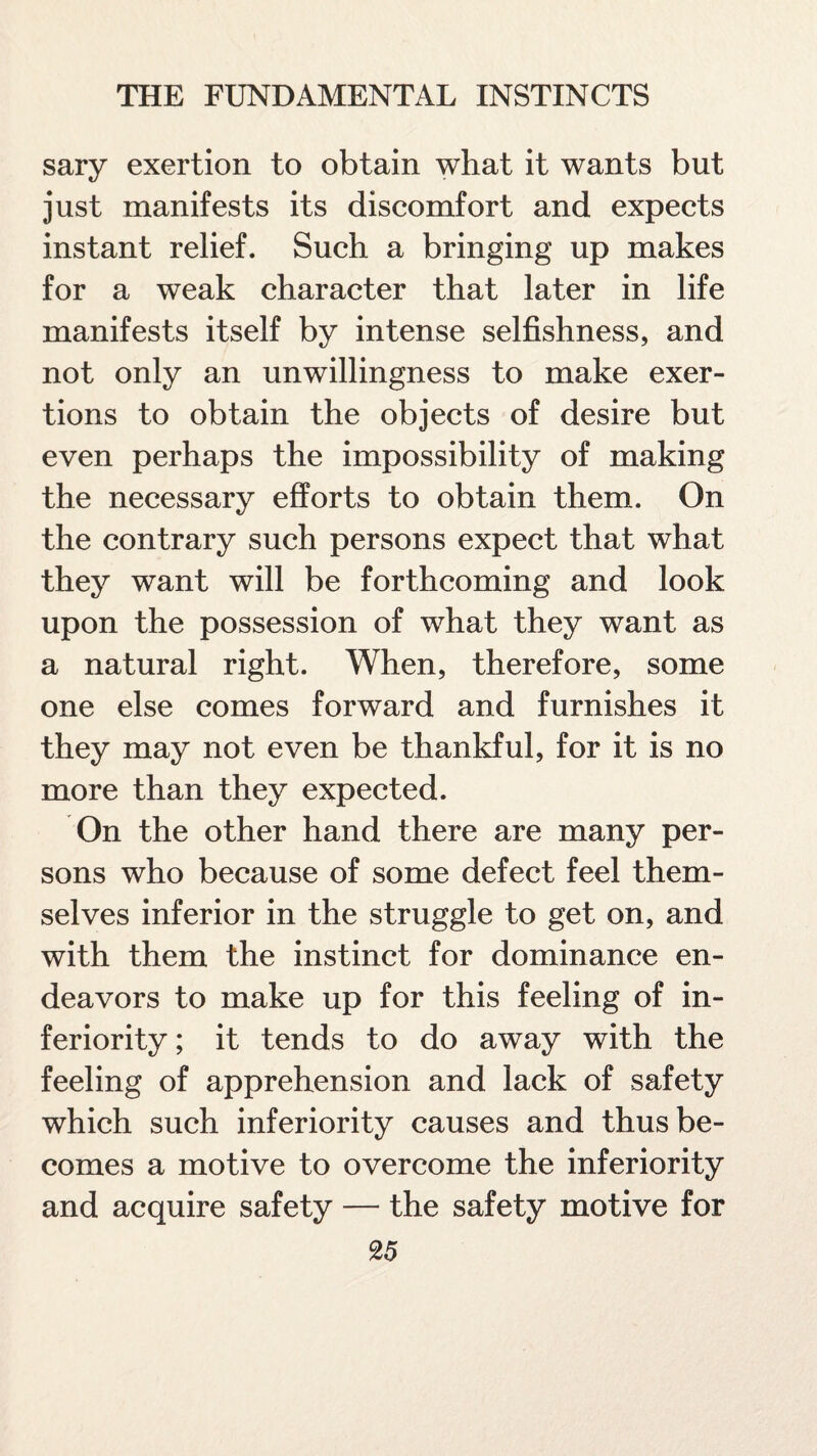 sary exertion to obtain what it wants but just manifests its discomfort and expects instant relief. Such a bringing up makes for a weak character that later in life manifests itself by intense selfishness, and not only an unwillingness to make exer¬ tions to obtain the objects of desire but even perhaps the impossibility of making the necessary efforts to obtain them. On the contrary such persons expect that what they want will be forthcoming and look upon the possession of what they want as a natural right. When, therefore, some one else comes forward and furnishes it they may not even be thankful, for it is no more than they expected. On the other hand there are many per¬ sons who because of some defect feel them¬ selves inferior in the struggle to get on, and with them the instinct for dominance en¬ deavors to make up for this feeling of in¬ feriority ; it tends to do away with the feeling of apprehension and lack of safety which such inferiority causes and thus be¬ comes a motive to overcome the inferiority and acquire safety — the safety motive for