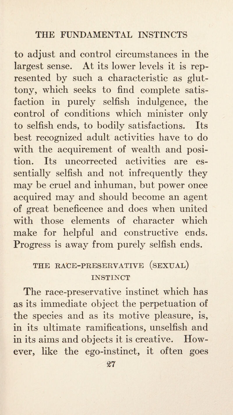 to adjust and control circumstances in the largest sense. At its lower levels it is rep¬ resented by such a characteristic as glut¬ tony, which seeks to find complete satis¬ faction in purely selfish indulgence, the control of conditions which minister only to selfish ends, to bodily satisfactions. Its best recognized adult activities have to do with the acquirement of wealth and posi¬ tion. Its uncorrected activities are es¬ sentially selfish and not infrequently they may be cruel and inhuman, but power once acquired may and should become an agent of great beneficence and does when united with those elements of character which make for helpful and constructive ends. Progress is away from purely selfish ends. THE RACE-PRESERVATIVE (SEXUAL) INSTINCT The race-preservative instinct which has as its immediate object the perpetuation of the species and as its motive pleasure, is, in its ultimate ramifications, unselfish and in its aims and objects it is creative. How¬ ever, like the ego-instinct, it often goes