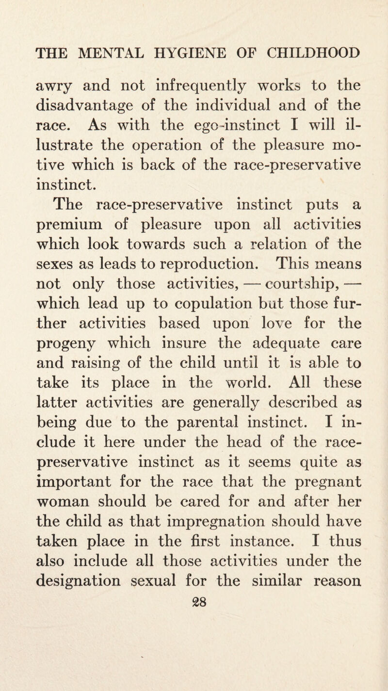 awry and not infrequently works to the disadvantage of the individual and of the race. As with the ego-instinct I will il¬ lustrate the operation of the pleasure mo¬ tive which is back of the race-preservative instinct. The race-preservative instinct puts a premium of pleasure upon all activities which look towards such a relation of the sexes as leads to reproduction. This means not only those activities, — courtship, — which lead up to copulation but those fur¬ ther activities based upon love for the progeny which insure the adequate care and raising of the child until it is able to take its place in the world. All these latter activities are generally described as being due to the parental instinct. I in¬ clude it here under the head of the race- preservative instinct as it seems quite as important for the race that the pregnant woman should be cared for and after her the child as that impregnation should have taken place in the first instance. I thus also include all those activities under the designation sexual for the similar reason