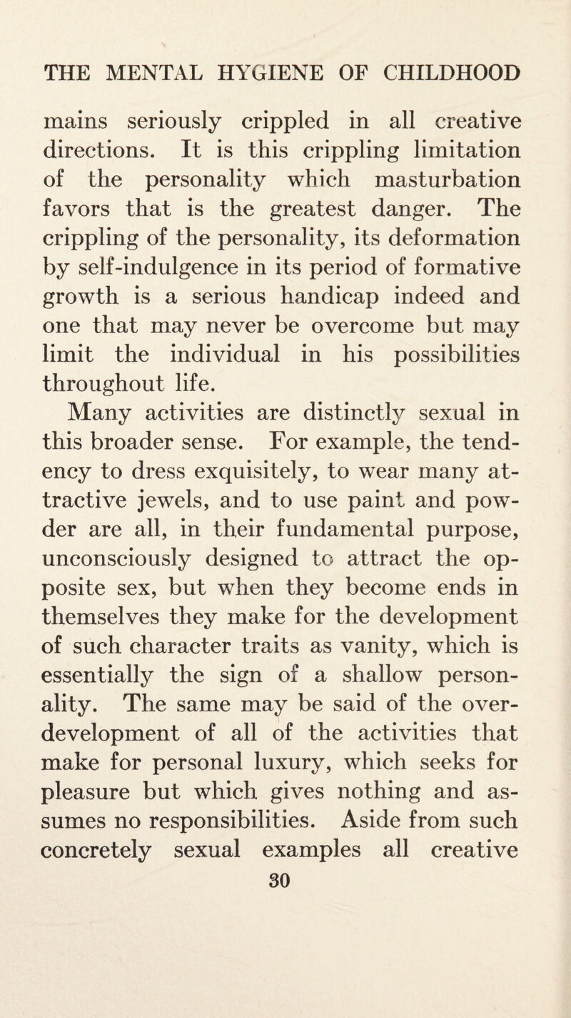 mains seriously crippled in all creative directions. It is this crippling limitation of the personality which masturbation favors that is the greatest danger. The crippling of the personality, its deformation by self-indulgence in its period of formative growth is a serious handicap indeed and one that may never be overcome but may limit the individual in his possibilities throughout life. Many activities are distinctly sexual in this broader sense. For example, the tend¬ ency to dress exquisitely, to wear many at¬ tractive jewels, and to use paint and pow¬ der are all, in their fundamental purpose, unconsciously designed to attract the op¬ posite sex, but when they become ends in themselves they make for the development of such character traits as vanity, which is essentially the sign of a shallow person¬ ality. The same may be said of the over¬ development of all of the activities that make for personal luxury, which seeks for pleasure but which gives nothing and as¬ sumes no responsibilities. Aside from such concretely sexual examples all creative