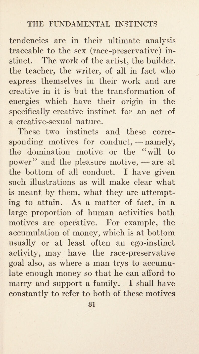 tendencies are in their ultimate analysis traceable to the sex (race-preservative) in¬ stinct. The work of the artist, the builder, the teacher, the writer, of all in fact who express themselves in their work and are creative in it is but the transformation of energies which have their origin in the specifically creative instinct for an act of a creative-sexual nature. These two instincts and these corre¬ sponding motives for conduct, — namely, the domination motive or the “will to power” and the pleasure motive, — are at the bottom of all conduct. I have given such illustrations as will make clear what is meant by them, what they are attempt¬ ing to attain. As a matter of fact, in a large proportion of human activities both motives are operative. For example, the accumulation of money, which is at bottom usually or at least often an ego-instinct activity, may have the race-preservative goal also, as where a man trys to accumu¬ late enough money so that he can afford to marry and support a family. I shall have constantly to refer to both of these motives