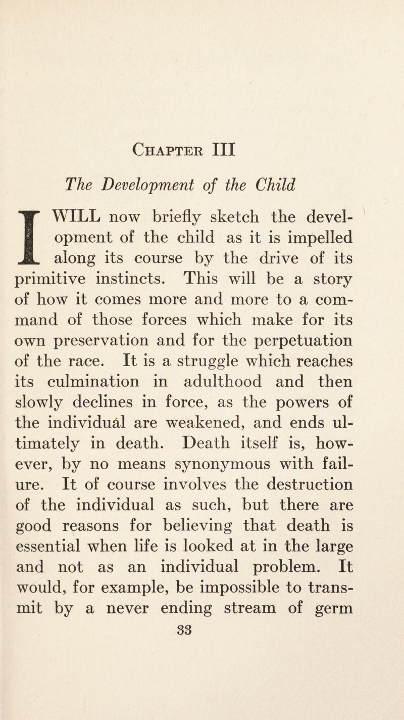 Chapter III The Development of the Child I WILL now briefly sketch the devel¬ opment of the child as it is impelled along its course by the drive of its primitive instincts. This will be a story of how it comes more and more to a com¬ mand of those forces which make for its own preservation and for the perpetuation of the race. It is a struggle which reaches its culmination in adulthood and then slowly declines in force, as the powers of the individual are weakened, and ends ul¬ timately in death. Death itself is, how¬ ever, by no means synonymous with fail¬ ure. It of course involves the destruction of the individual as such, but there are good reasons for believing that death is essential when life is looked at in the large and not as an individual problem. It would, for example, be impossible to trans¬ mit by a never ending stream of germ
