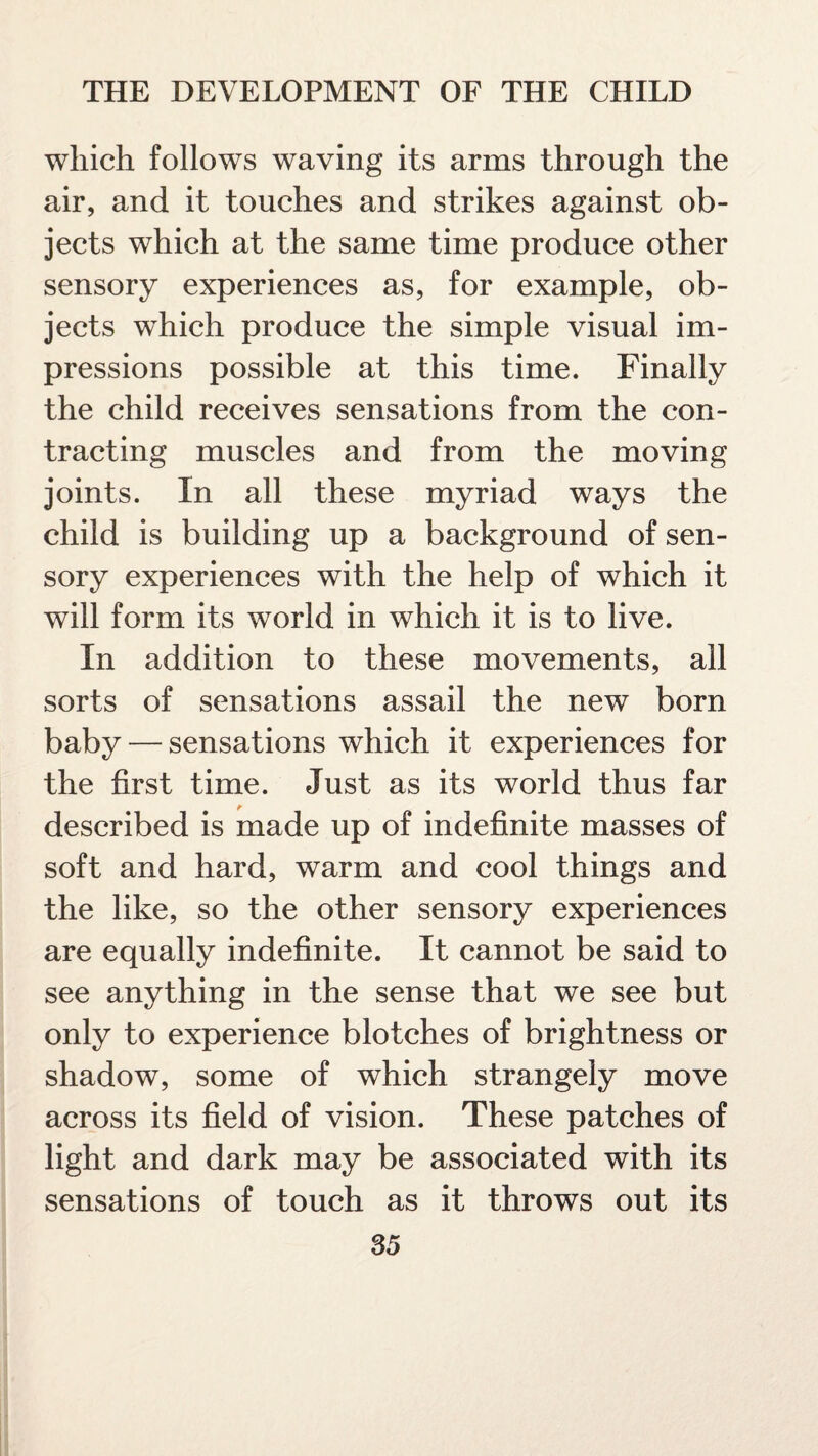 which follows waving its arms through the air, and it touches and strikes against ob¬ jects which at the same time produce other sensory experiences as, for example, ob¬ jects which produce the simple visual im¬ pressions possible at this time. Finally the child receives sensations from the con¬ tracting muscles and from the moving joints. In all these myriad ways the child is building up a background of sen¬ sory experiences with the help of which it will form its world in which it is to live. In addition to these movements, all sorts of sensations assail the new born baby — sensations which it experiences for the first time. Just as its world thus far described is made up of indefinite masses of soft and hard, warm and cool things and the like, so the other sensory experiences are equally indefinite. It cannot be said to see anything in the sense that we see but only to experience blotches of brightness or shadow, some of which strangely move across its field of vision. These patches of light and dark may be associated with its sensations of touch as it throws out its