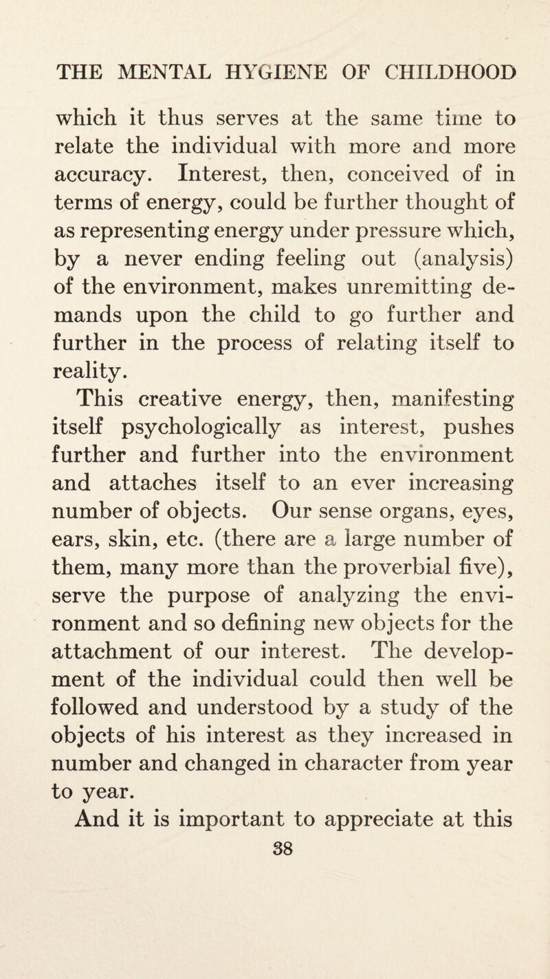 which it thus serves at the same time to relate the individual with more and more accuracy. Interest, then, conceived of in terms of energy, could be further thought of as representing energy under pressure which, by a never ending feeling out (analysis) of the environment, makes unremitting de¬ mands upon the child to go further and further in the process of relating itself to reality. This creative energy, then, manifesting itself psychologically as interest, pushes further and further into the environment and attaches itself to an ever increasing number of objects. Our sense organs, eyes, ears, skin, etc. (there are a large number of them, many more than the proverbial five), serve the purpose of analyzing the envi¬ ronment and so defining new objects for the attachment of our interest. The develop¬ ment of the individual could then well be followed and understood by a study of the objects of his interest as they increased in number and changed in character from year to year. And it is important to appreciate at this